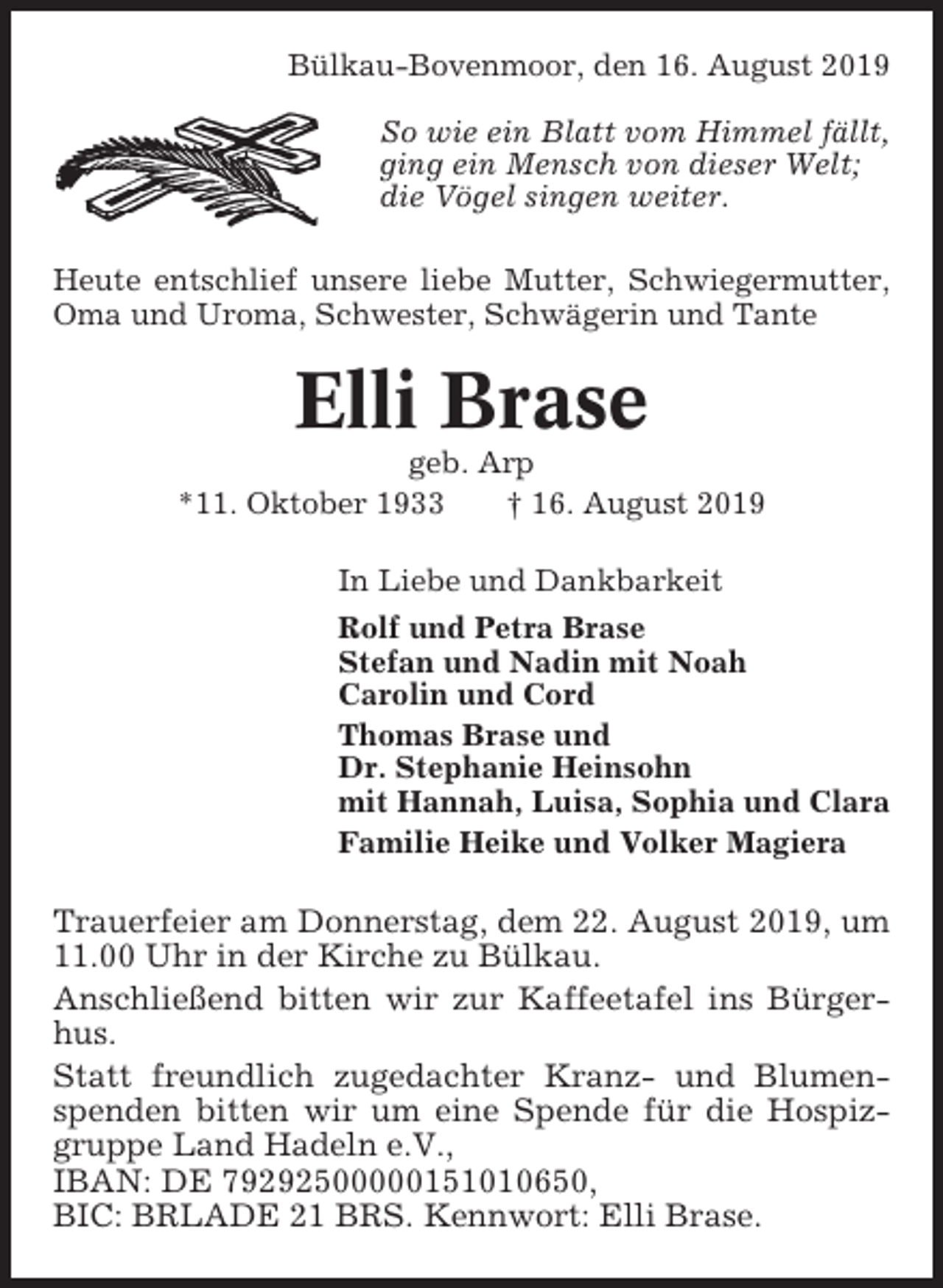 <p>Bülkau-Bovenmoor, den 16. August 2019<br />So wie ein Blatt vom Himmel fällt,<br />ging ein Mensch von dieser Welt;<br />die Vögel singen weiter.<br />Heute entschlief unsere liebe Mutter, Schwiegermutter,<br />Oma und Uroma, Schwester, Schwägerin und Tante</p><p>Elli Brase<br />geb. Arp<br />*11. Oktober 1933<br />† 16. August 2019<br />In Liebe und Dankbarkeit<br />Rolf und Petra Brase<br />Stefan und Nadin mit Noah<br />Carolin und Cord<br />Thomas Brase und<br />Dr. Stephanie Heinsohn<br />mit Hannah, Luisa, Sophia und Clara<br />Familie Heike und Volker Magiera</p><p>Trauerfeier am Donnerstag, dem 22. August 2019, um<br />11.00 Uhr in der Kirche zu Bülkau.<br />Anschließend bitten wir zur Kaffeetafel ins Bürgerhus.<br />Statt freundlich zugedachter Kranz- und Blumenspenden bitten wir um eine Spende für die Hospizgruppe Land Hadeln e.V.,<br />IBAN: DE 79292500000151010650,<br />BIC: BRLADE 21 BRS. Kennwort: Elli Brase.</p>