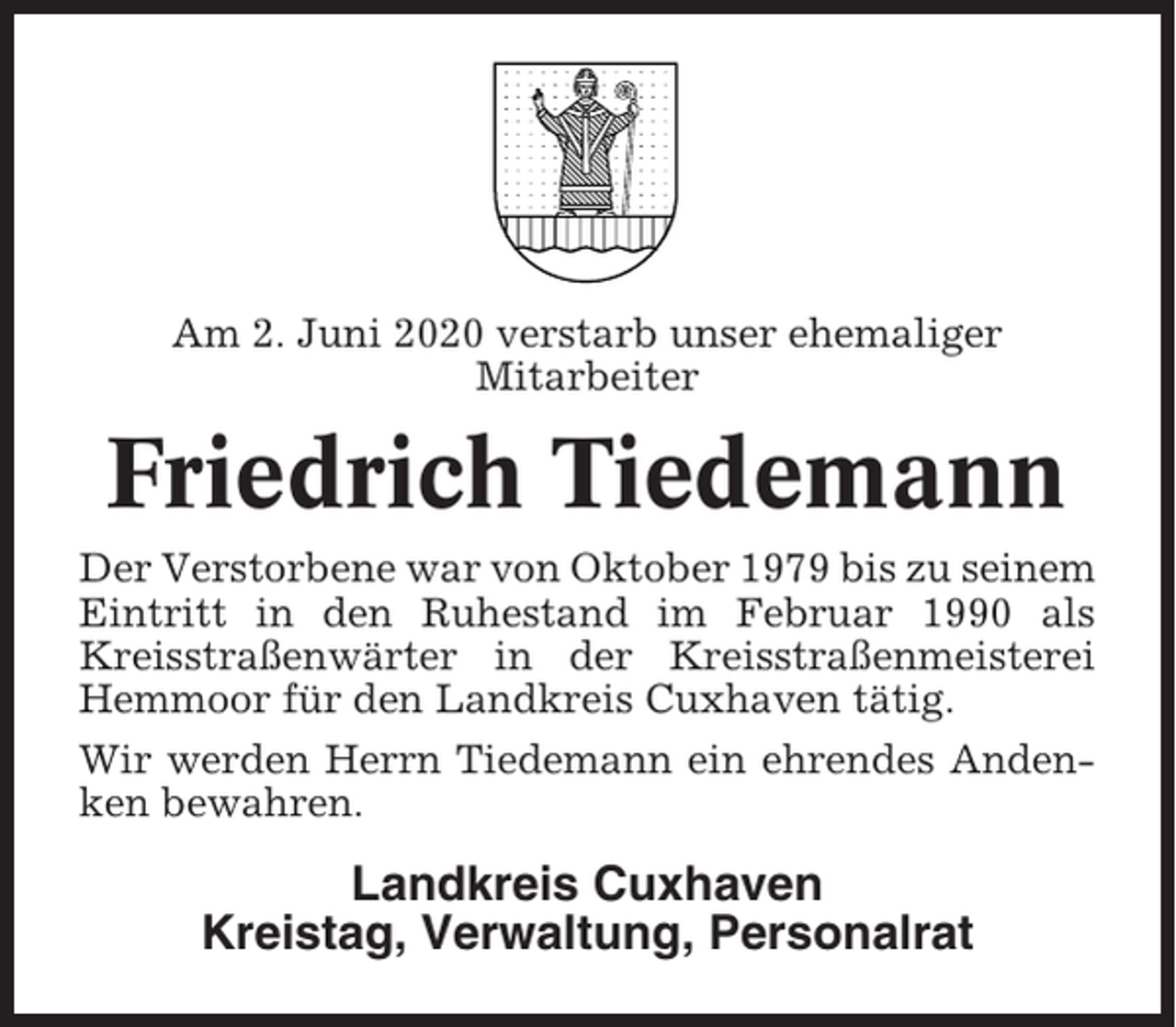 <p>Am 2. Juni 2020 verstarb unser ehemaliger<br />Mitarbeiter</p><p>Friedrich Tiedemann<br />Der Verstorbene war von Oktober 1979 bis zu seinem<br />Eintritt in den Ruhestand im Februar 1990 als<br />Kreisstraßenwärter in der Kreisstraßenmeisterei<br />Hemmoor für den Landkreis Cuxhaven tätig.<br />Wir werden Herrn Tiedemann ein ehrendes Andenken bewahren.</p><p>Landkreis Cuxhaven<br />Kreistag, Verwaltung, Personalrat</p>