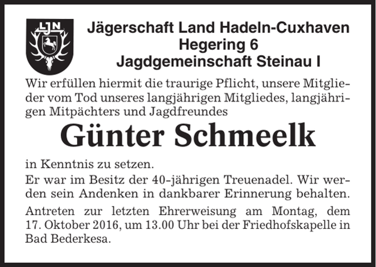 <p>Jägerschaft Land Hadeln-Cuxhaven<br />Hegering 6<br />Jagdgemeinschaft Steinau I<br />Wir erfüllen hiermit die traurige Pflicht, unsere Mitglieder vom Tod unseres langjährigen Mitgliedes, langjährigen Mitpächters und Jagdfreundes</p><p>Günter Schmeelk<br />in Kenntnis zu setzen.<br />Er war im Besitz der 40-jährigen Treuenadel. Wir werden sein Andenken in dankbarer Erinnerung behalten.<br />Antreten zur letzten Ehrerweisung am Montag, dem<br />17. Oktober 2016, um 13.00 Uhr bei der Friedhofskapelle in<br />Bad Bederkesa.</p>