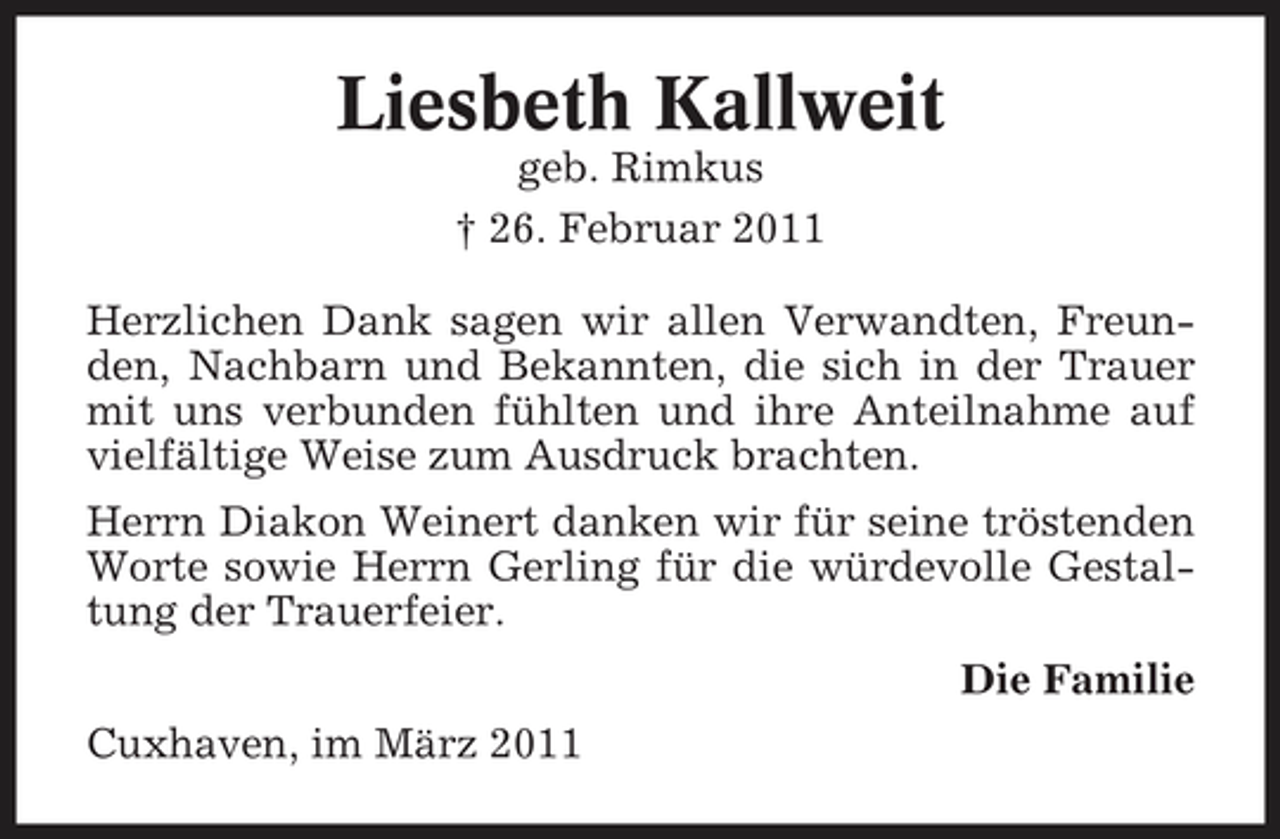 <p>Liesbeth Kallweit<br />geb. Rimkus † 26. Februar 2011 Herzlichen Dank sagen wir allen Verwandten, Freunden, Nachbarn und Bekannten, die sich in der Trauer mit uns verbunden fühlten und ihre Anteilnahme auf vielfältige Weise zum Ausdruck brachten. Herrn Diakon Weinert danken wir für seine tröstenden Worte sowie Herrn Gerling für die würdevolle Gestaltung der Trauerfeier. Die Familie Cuxhaven, im März 2011</p>