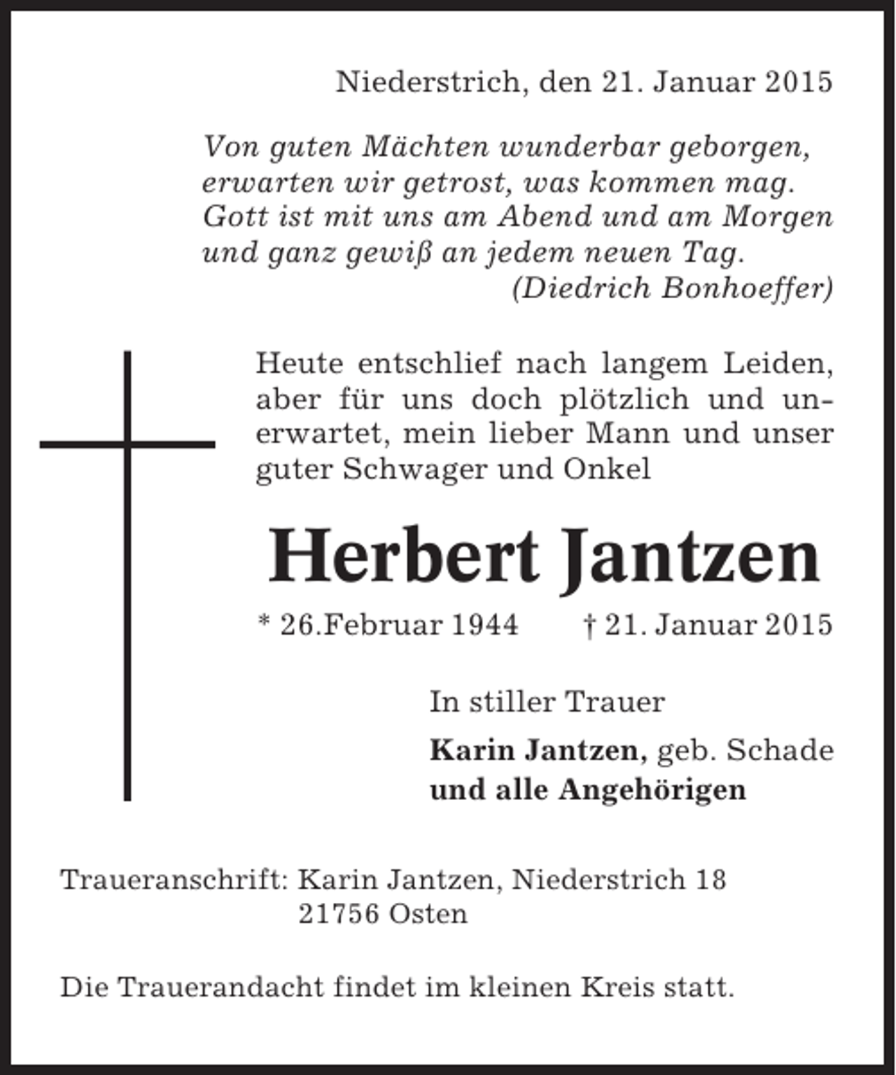 <p>Niederstrich, den 21. Januar 2015<br />Von guten Mächten wunderbar geborgen,<br />erwarten wir getrost, was kommen mag.<br />Gott ist mit uns am Abend und am Morgen<br />und ganz gewiß an jedem neuen Tag.<br />(Diedrich Bonhoeffer)<br />Heute entschlief nach langem Leiden,<br />aber für uns doch plötzlich und unerwartet, mein lieber Mann und unser<br />guter Schwager und Onkel</p><p>Herbert Jantzen<br />* 26.Februar 1944</p><p>† 21. Januar 2015</p><p>In stiller Trauer<br />Karin Jantzen, geb. Schade<br />und alle Angehörigen<br />Traueranschrift: Karin Jantzen, Niederstrich 18<br />21756 Osten<br />Die Trauerandacht findet im kleinen Kreis statt.</p>