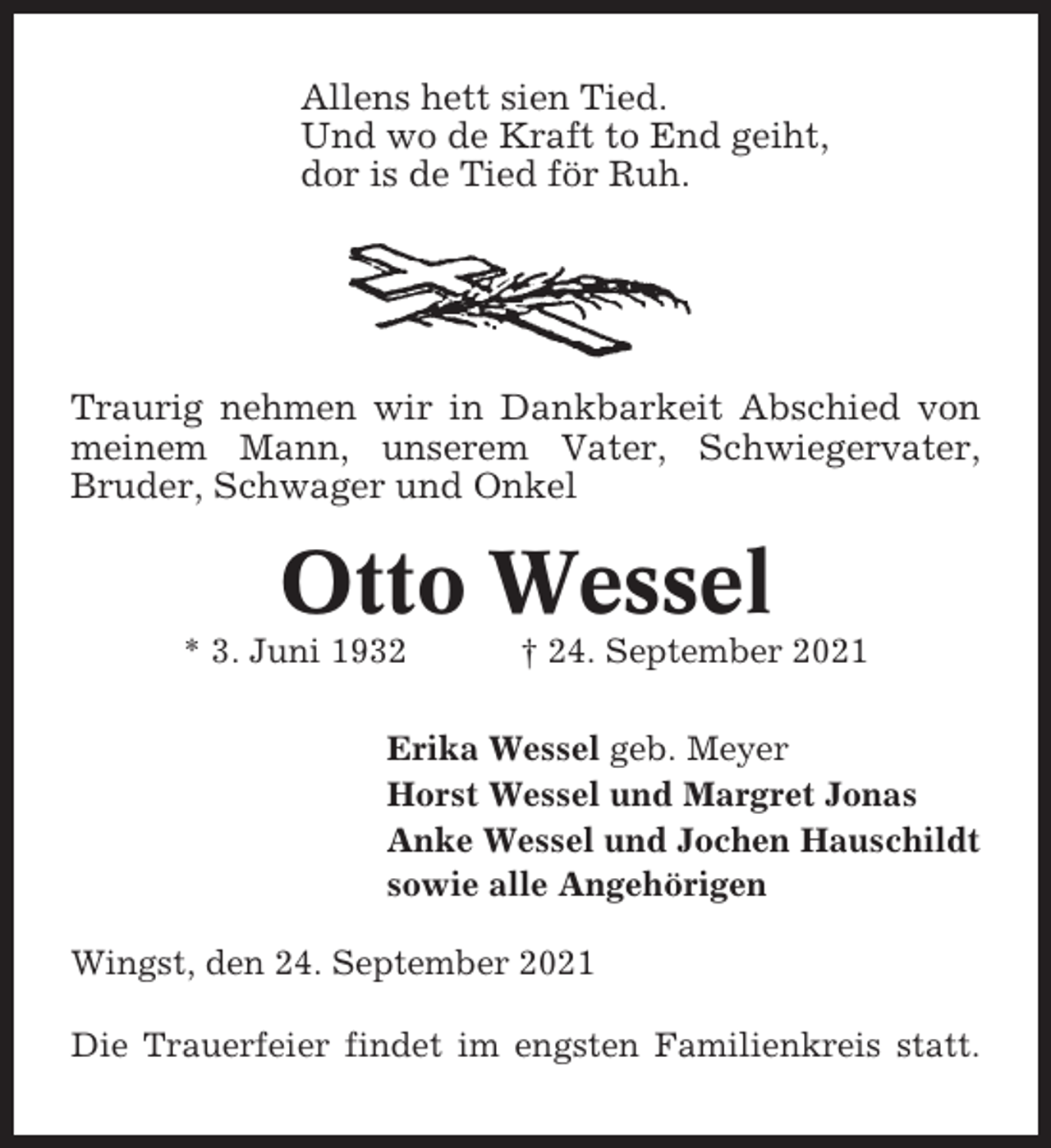 <p>Allens hett sien Tied.<br />Und wo de Kraft to End geiht,<br />dor is de Tied för Ruh.</p><p>Traurig nehmen wir in Dankbarkeit Abschied von<br />meinem Mann, unserem Vater, Schwiegervater,<br />Bruder, Schwager und Onkel</p><p>Otto Wessel<br />* 3. Juni 1932</p><p>† 24. September 2021</p><p>Erika Wessel geb. Meyer<br />Horst Wessel und Margret Jonas<br />Anke Wessel und Jochen Hauschildt<br />sowie alle Angehörigen<br />Wingst, den 24. September 2021<br />Die Trauerfeier findet im engsten Familienkreis statt.</p>
