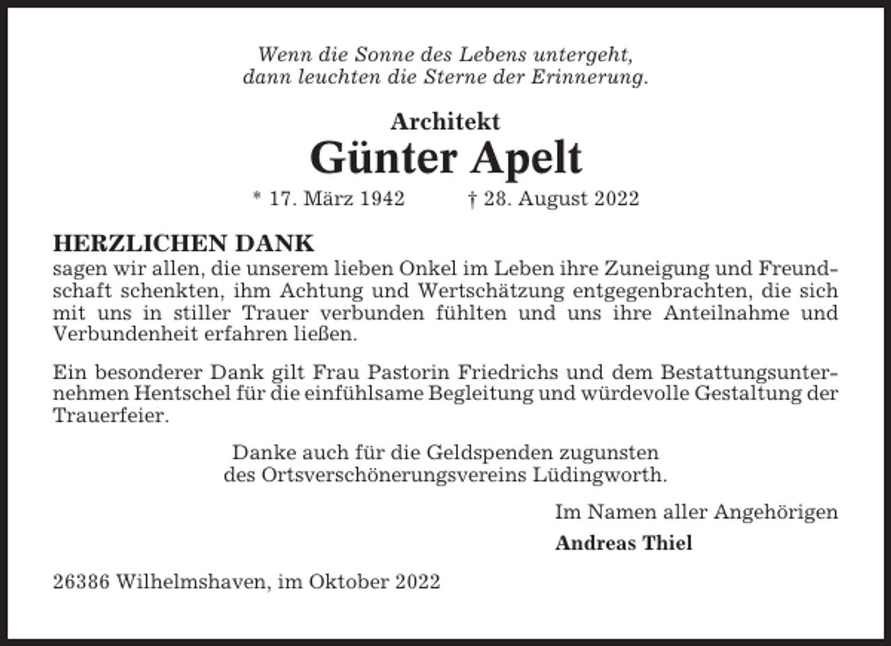 <p>Wenn die Sonne des Lebens untergeht,<br />dann leuchten die Sterne der Erinnerung.</p><p>Architekt</p><p>Günter Apelt<br />* 17. März 1942</p><p>† 28. August 2022</p><p>HERZLICHEN DANK<br />sagen wir allen, die unserem lieben Onkel im Leben ihre Zuneigung und Freundschaft schenkten, ihm Achtung und Wertschätzung entgegenbrachten, die sich<br />mit uns in stiller Trauer verbunden fühlten und uns ihre Anteilnahme und<br />Verbundenheit erfahren ließen.<br />Ein besonderer Dank gilt Frau Pastorin Friedrichs und dem Bestattungsunternehmen Hentschel für die einfühlsame Begleitung und würdevolle Gestaltung der<br />Trauerfeier.<br />Danke auch für die Geldspenden zugunsten<br />des Ortsverschönerungsvereins Lüdingworth.<br />Im Namen aller Angehörigen<br />Andreas Thiel<br />26386 Wilhelmshaven, im Oktober 2022</p>