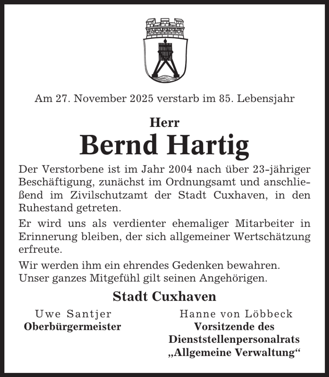 <p>Am 27. November 2025 verstarb im 85. Lebensjahr</p><p>Herr</p><p>Bernd Hartig<br />Der Verstorbene ist im Jahr 2004 nach über 23-jähriger<br />Beschäftigung, zunächst im Ordnungsamt und anschließend im Zivilschutzamt der Stadt Cuxhaven, in den<br />Ruhestand getreten.<br />Er wird uns als verdienter ehemaliger Mitarbeiter in<br />Erinnerung bleiben, der sich allgemeiner Wertschätzung<br />erfreute.<br />Wir werden ihm ein ehrendes Gedenken bewahren.<br />Unser ganzes Mitgefühl gilt seinen Angehörigen.</p><p>Stadt Cuxhaven<br />Uwe Santjer<br />Oberbürgermeister</p><p>Hanne von Löbbeck<br />Vorsitzende des<br />Dienststellenpersonalrats<br />„Allgemeine Verwaltung“</p>