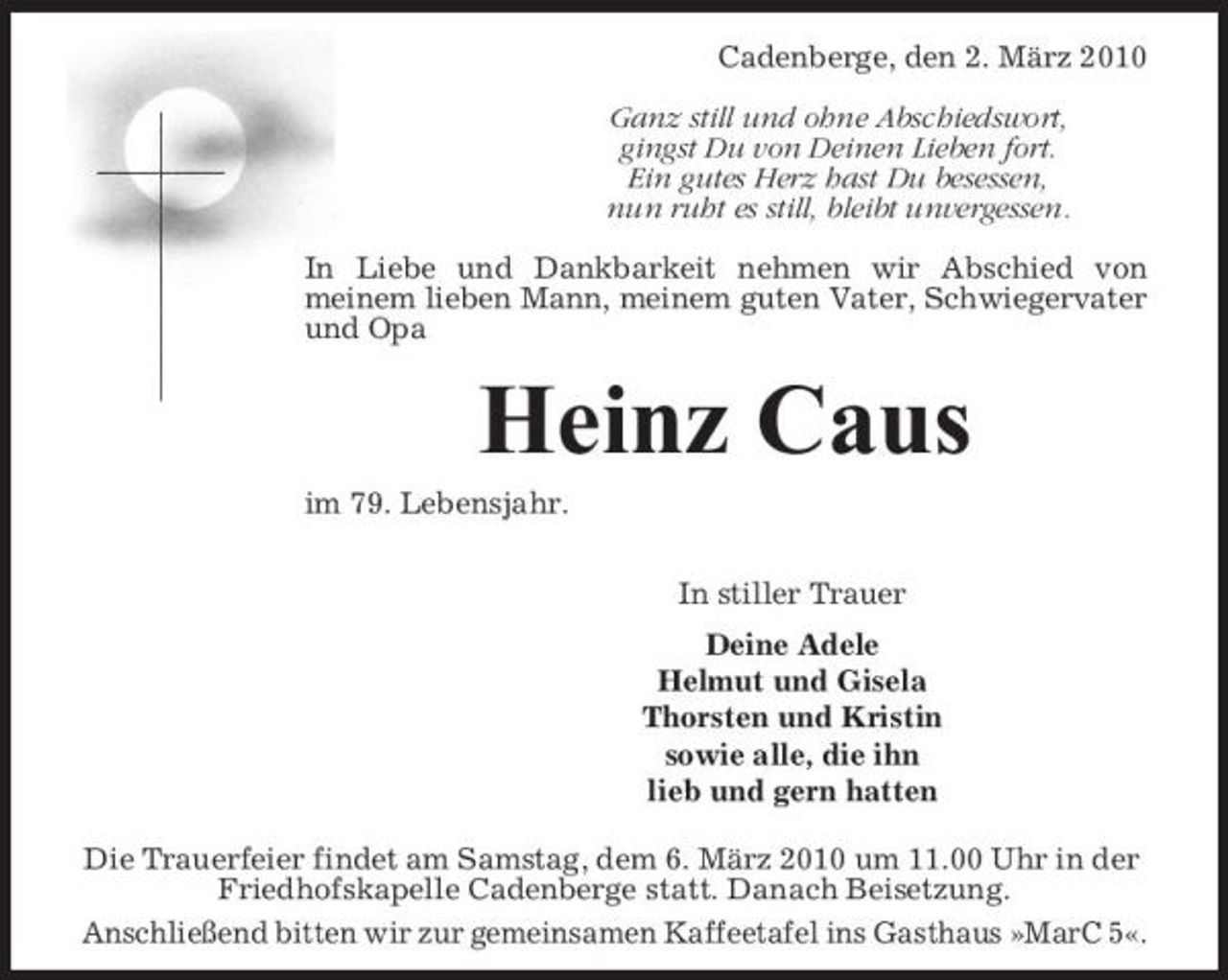 <p>Cadenberge, den 2. März 2010 Ganz still und ohne Abschiedswort, gingst Du von Deinen Lieben fort. Ein gutes Herz hast Du besessen, nun ruht es still, bleibt unvergessen. In Liebe und Dankbarkeit nehmen wir Abschied von meinem lieben Mann, meinem guten Vater, Schwiegervater und Opa</p><p>Heinz Caus<br />im 79. Lebensjahr. In stiller Trauer Deine Adele Helmut und Gisela Thorsten und Kristin sowie alle, die ihn lieb und gern hatten Die Trauerfeier findet am Samstag, dem 6. März 2010 um 11.00 Uhr in der Friedhofskapelle Cadenberge statt. Danach Beisetzung. Anschließend bitten wir zur gemeinsamen Kaffeetafel ins Gasthaus »MarC 5«.</p>