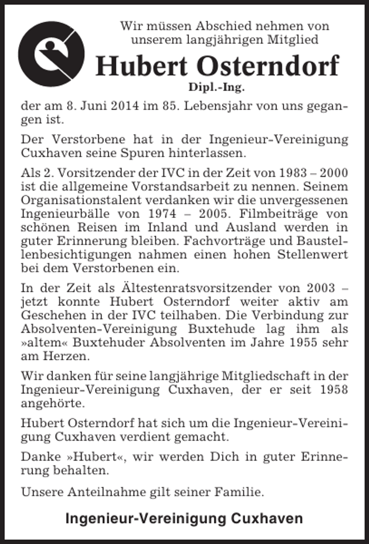 <p>Wir müssen Abschied nehmen von<br />unserem langjährigen Mitglied</p><p>Hubert Osterndorf<br />Dipl.-Ing.</p><p>der am 8. Juni 2014 im 85. Lebensjahr von uns gegangen ist.<br />Der Verstorbene hat in der Ingenieur-Vereinigung<br />Cuxhaven seine Spuren hinterlassen.<br />Als 2. Vorsitzender der IVC in der Zeit von 1983 – 2000<br />ist die allgemeine Vorstandsarbeit zu nennen. Seinem<br />Organisationstalent verdanken wir die unvergessenen<br />Ingenieurbälle von 1974 – 2005. Filmbeiträge von<br />schönen Reisen im Inland und Ausland werden in<br />guter Erinnerung bleiben. Fachvorträge und Baustellenbesichtigungen nahmen einen hohen Stellenwert<br />bei dem Verstorbenen ein.<br />In der Zeit als Ältestenratsvorsitzender von 2003 –<br />jetzt konnte Hubert Osterndorf weiter aktiv am<br />Geschehen in der IVC teilhaben. Die Verbindung zur<br />Absolventen-Vereinigung Buxtehude lag ihm als<br />»altem« Buxtehuder Absolventen im Jahre 1955 sehr<br />am Herzen.<br />Wir danken für seine langjährige Mitgliedschaft in der<br />Ingenieur-Vereinigung Cuxhaven, der er seit 1958<br />angehörte.<br />Hubert Osterndorf hat sich um die Ingenieur-Vereinigung Cuxhaven verdient gemacht.<br />Danke »Hubert«, wir werden Dich in guter Erinnerung behalten.<br />Unsere Anteilnahme gilt seiner Familie.</p><p>Ingenieur-Vereinigung Cuxhaven</p>