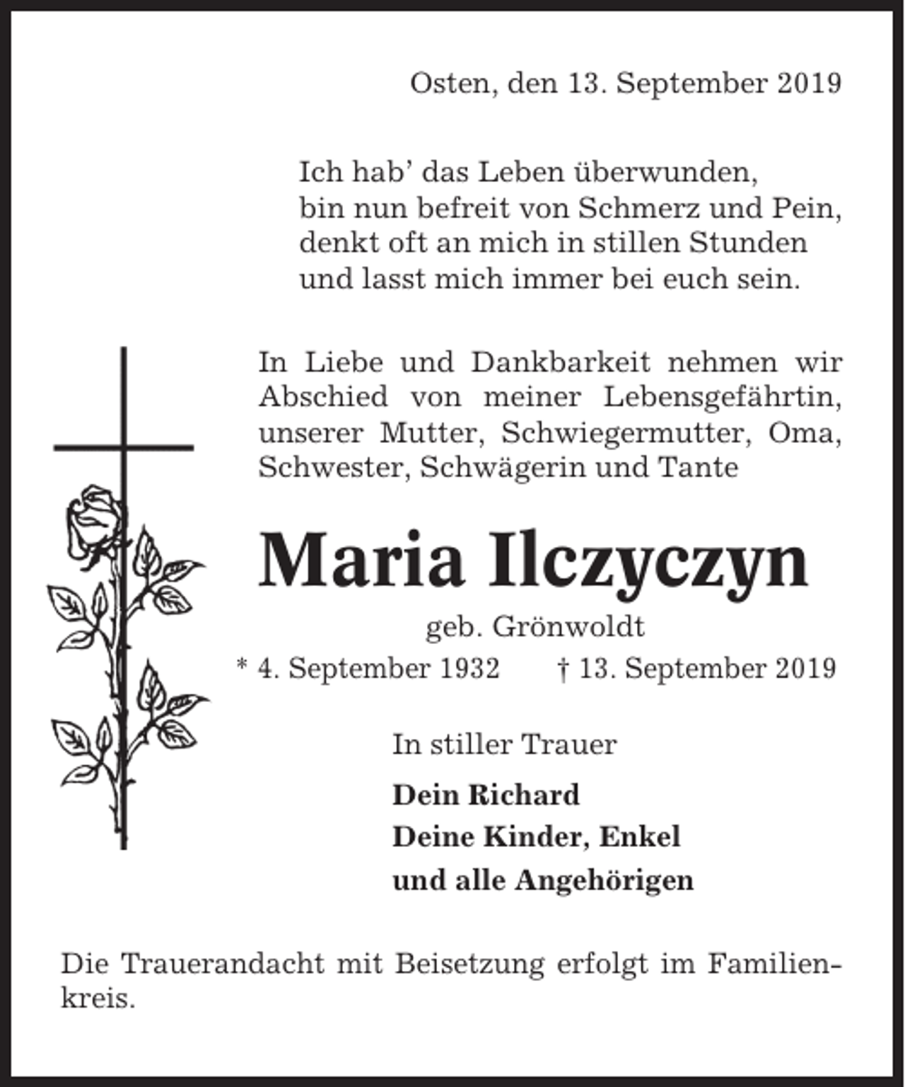 <p>Osten, den 13. September 2019<br />Ich hab’ das Leben überwunden,<br />bin nun befreit von Schmerz und Pein,<br />denkt oft an mich in stillen Stunden<br />und lasst mich immer bei euch sein.<br />In Liebe und Dankbarkeit nehmen wir<br />Abschied von meiner Lebensgefährtin,<br />unserer Mutter, Schwiegermutter, Oma,<br />Schwester, Schwägerin und Tante</p><p>Maria Ilczyczyn<br />geb. Grönwoldt<br />* 4. September 1932<br />† 13. September 2019<br />In stiller Trauer<br />Dein Richard<br />Deine Kinder, Enkel<br />und alle Angehörigen<br />Die Trauerandacht mit Beisetzung erfolgt im Familienkreis.</p>