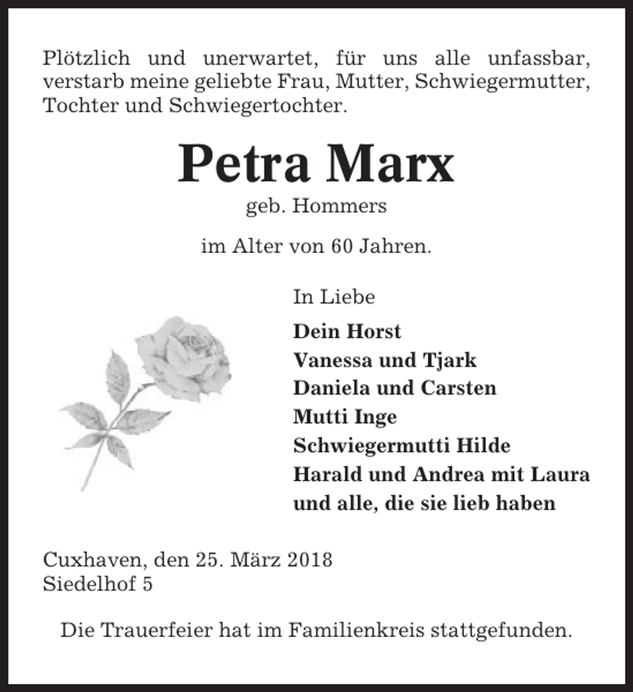 <p>Plötzlich und unerwartet, für uns alle unfassbar,<br />verstarb meine geliebte Frau, Mutter, Schwiegermutter,<br />Tochter und Schwiegertochter.</p><p>Petra Marx<br />geb. Hommers<br />im Alter von 60 Jahren.<br />In Liebe<br />Dein Horst<br />Vanessa und Tjark<br />Daniela und Carsten<br />Mutti Inge<br />Schwiegermutti Hilde<br />Harald und Andrea mit Laura<br />und alle, die sie lieb haben<br />Cuxhaven, den 25. März 2018<br />Siedelhof 5<br />Die Trauerfeier hat im Familienkreis stattgefunden.</p>