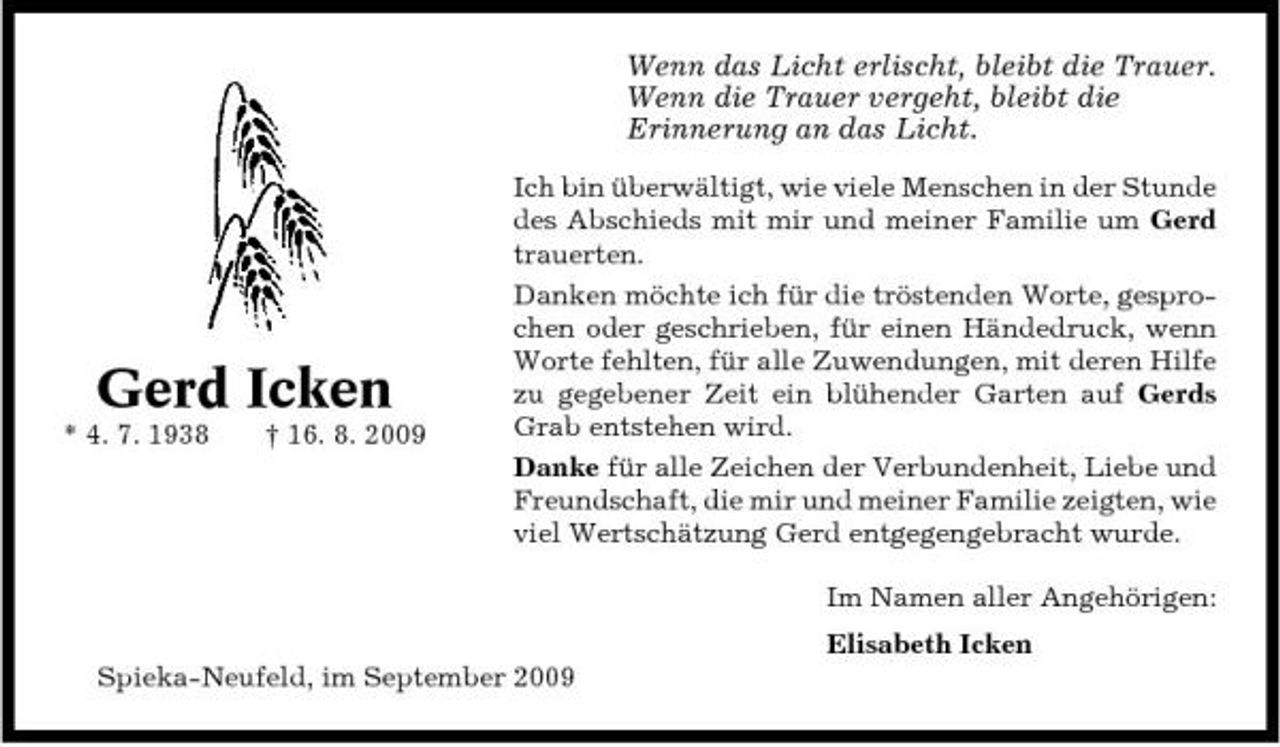 <p>Wenn das Licht erlischt, bleibt die Trauer. Wenn die Trauer vergeht, bleibt die Erinnerung an das Licht.<br />Ich bin überwältigt, wie viele Menschen in der Stunde des Abschieds mit mir und meiner Familie um Gerd trauerten. Danken möchte ich für die tröstenden Worte, gesprochen oder geschrieben, für einen Händedruck, wenn Worte fehlten, für alle Zuwendungen, mit deren Hilfe zu gegebener Zeit ein blühender Garten auf Gerds Grab entstehen wird. Danke für alle Zeichen der Verbundenheit, Liebe und Freundschaft, die mir und meiner Familie zeigten, wie viel Wertschätzung Gerd entgegengebracht wurde. Im Namen aller Angehörigen: Elisabeth Icken Spieka-Neufeld, im September 2009</p><p>Gerd Icken<br />* 4. 7. 1938 † 16. 8. 2009</p>