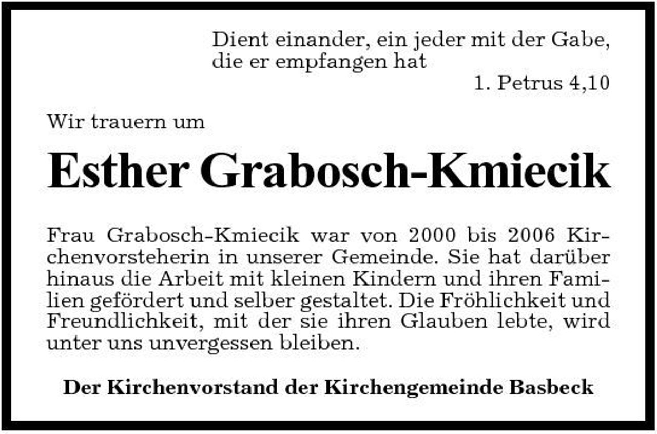 <p>Dient einander, ein jeder mit der Gabe, die er empfangen hat 1. Petrus 4,10 Wir trauern um</p><p>Esther Grabosch-Kmiecik<br />Frau Grabosch-Kmiecik war von 2000 bis 2006 Kirchenvorsteherin in unserer Gemeinde. Sie hat darüber hinaus die Arbeit mit kleinen Kindern und ihren Familien gefördert und selber gestaltet. Die Fröhlichkeit und Freundlichkeit, mit der sie ihren Glauben lebte, wird unter uns unvergessen bleiben. Der Kirchenvorstand der Kirchengemeinde Basbeck</p>