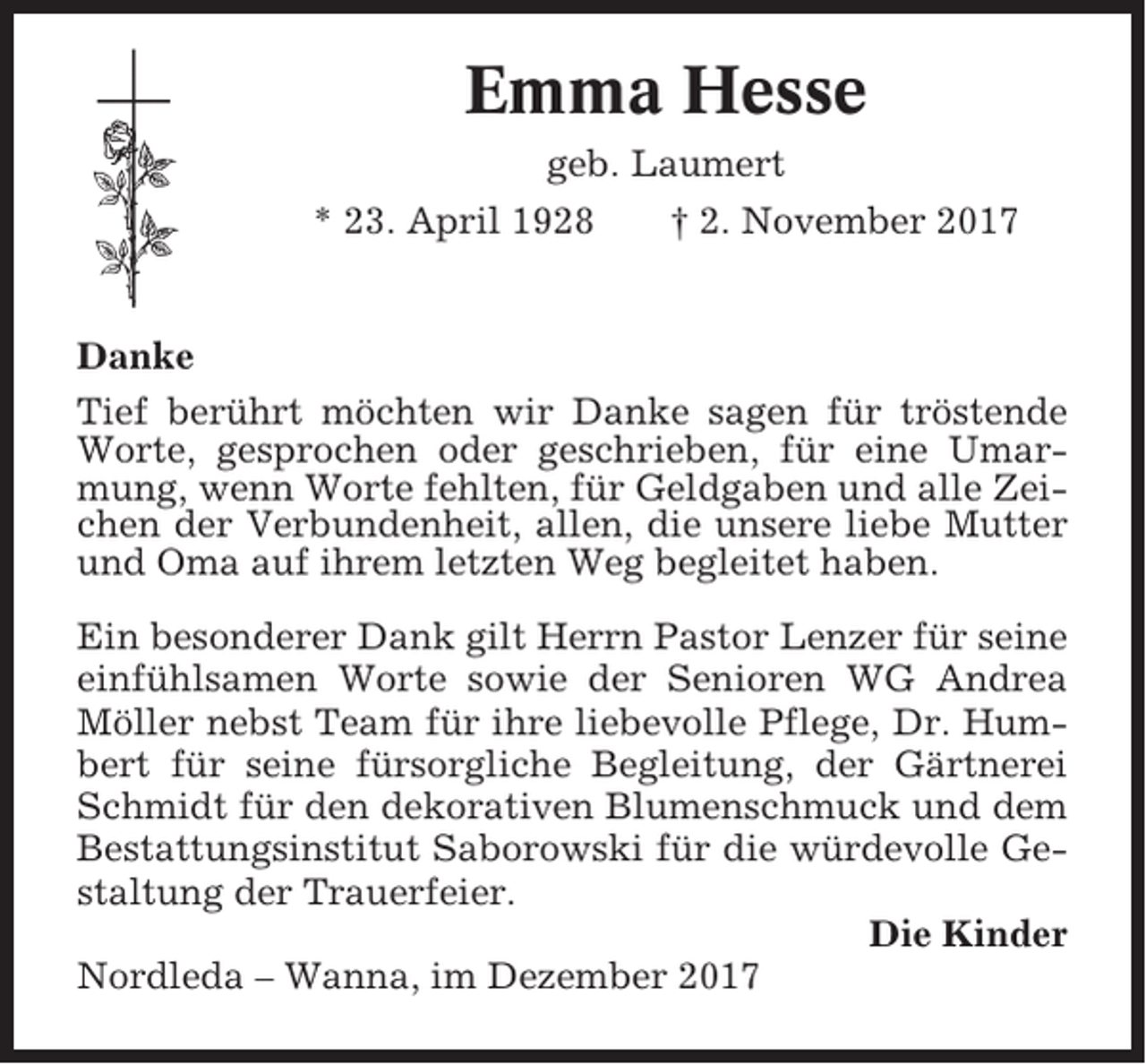 <p>Emma Hesse<br />geb. Laumert<br />* 23. April 1928<br />† 2. November 2017</p><p>Danke<br />Tief berührt möchten wir Danke sagen für tröstende<br />Worte, gesprochen oder geschrieben, für eine Umarmung, wenn Worte fehlten, für Geldgaben und alle Zeichen der Verbundenheit, allen, die unsere liebe Mutter<br />und Oma auf ihrem letzten Weg begleitet haben.<br />Ein besonderer Dank gilt Herrn Pastor Lenzer für seine<br />einfühlsamen Worte sowie der Senioren WG Andrea<br />Möller nebst Team für ihre liebevolle Pflege, Dr. Humbert für seine fürsorgliche Begleitung, der Gärtnerei<br />Schmidt für den dekorativen Blumenschmuck und dem<br />Bestattungsinstitut Saborowski für die würdevolle Gestaltung der Trauerfeier.<br />Die Kinder<br />Nordleda – Wanna, im Dezember 2017</p>