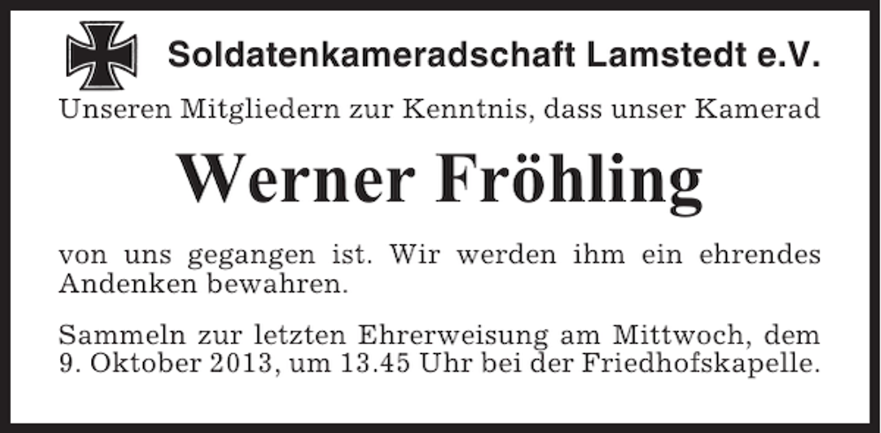 <p>Soldatenkameradschaft Lamstedt e.V.<br />Unseren Mitgliedern zur Kenntnis, dass unser Kamerad</p><p>Werner Fröhling<br />von uns gegangen ist. Wir werden ihm ein ehrendes<br />Andenken bewahren.<br />Sammeln zur letzten Ehrerweisung am Mittwoch, dem<br />9. Oktober 2013, um 13.45 Uhr bei der Friedhofskapelle.</p>