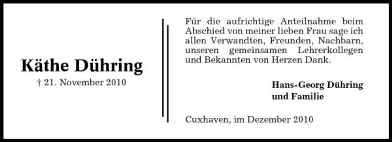 <p>Käthe Dühring<br />† 21. November 2010</p><p>Für die aufrichtige Anteilnahme beim Abschied von meiner lieben Frau sage ich allen Verwandten, Freunden, Nachbarn, unseren gemeinsamen Lehrerkollegen und Bekannten von Herzen Dank. Hans-Georg Dühring und Familie Cuxhaven, im Dezember 2010</p>