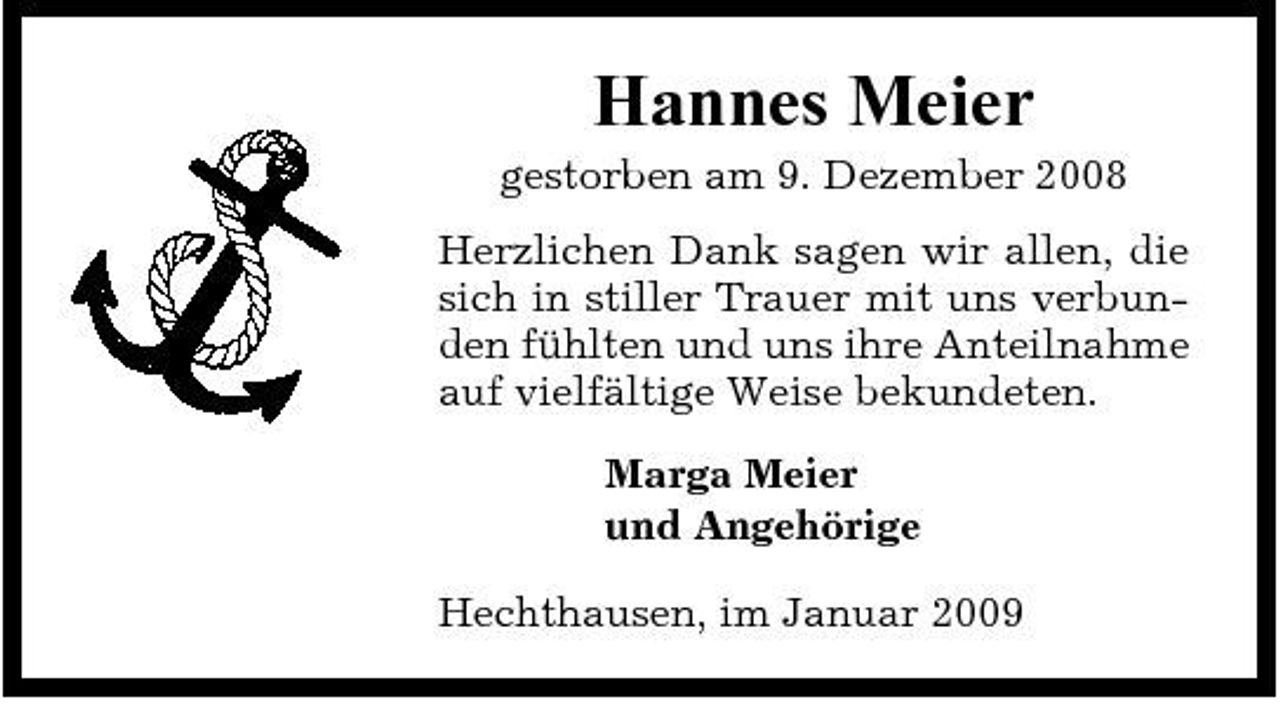 <p>Hannes Meier<br />gestorben am 9. Dezember 2008 Herzlichen Dank sagen wir allen, die sich in stiller Trauer mit uns verbunden fühlten und uns ihre Anteilnahme auf vielfältige Weise bekundeten. Marga Meier und Angehörige Hechthausen, im Januar 2009</p>