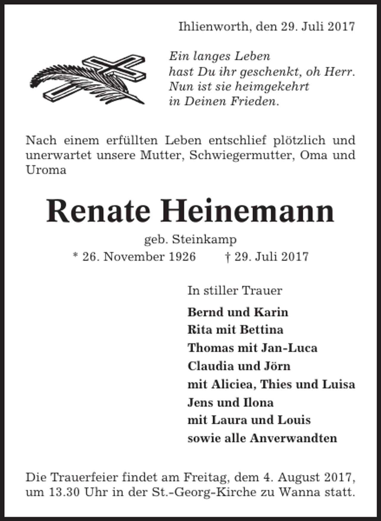 <p>Ihlienworth, den 29. Juli 2017<br />Ein langes Leben<br />hast Du ihr geschenkt, oh Herr.<br />Nun ist sie heimgekehrt<br />in Deinen Frieden.<br />Nach einem erfüllten Leben entschlief plötzlich und<br />unerwartet unsere Mutter, Schwiegermutter, Oma und<br />Uroma</p><p>Renate Heinemann<br />geb. Steinkamp<br />* 26. November 1926<br />† 29. Juli 2017<br />In stiller Trauer<br />Bernd und Karin<br />Rita mit Bettina<br />Thomas mit Jan-Luca<br />Claudia und Jörn<br />mit Aliciea, Thies und Luisa<br />Jens und Ilona<br />mit Laura und Louis<br />sowie alle Anverwandten<br />Die Trauerfeier findet am Freitag, dem 4. August 2017,<br />um 13.30 Uhr in der St.-Georg-Kirche zu Wanna statt.</p>