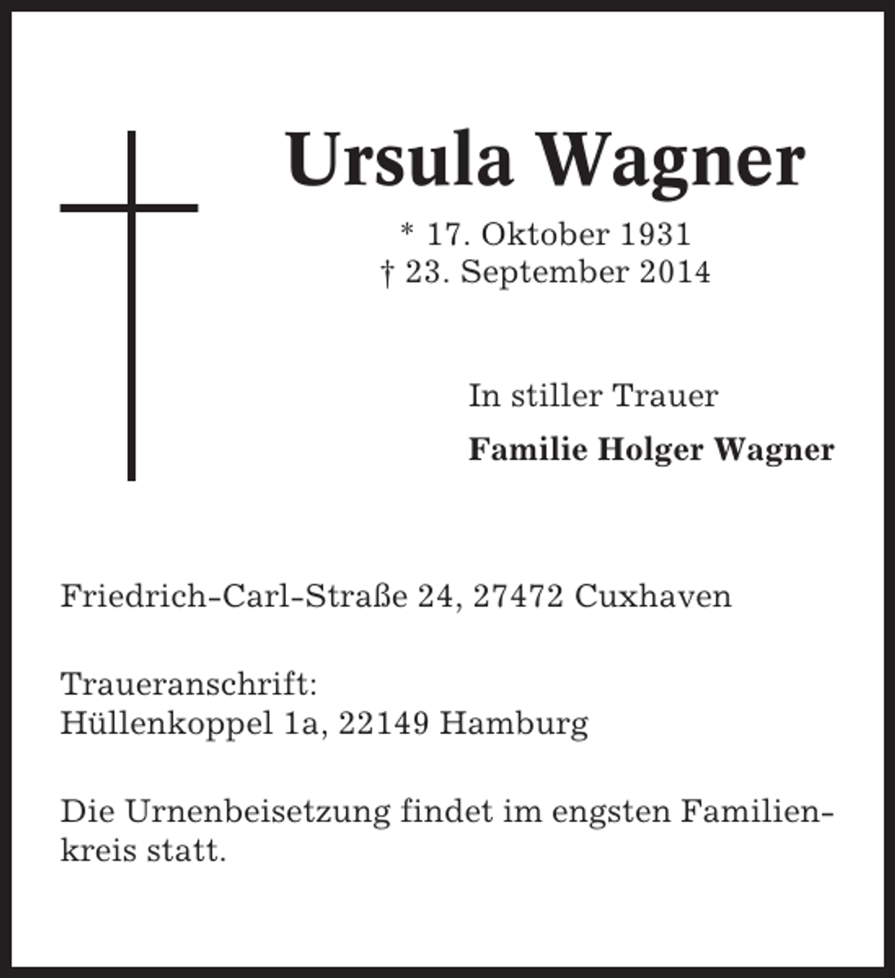 <p>Ursula Wagner<br />* 17. Oktober 1931<br />† 23. September 2014</p><p>In stiller Trauer<br />Familie Holger Wagner</p><p>Friedrich-Carl-Straße 24, 27472 Cuxhaven<br />Traueranschrift:<br />Hüllenkoppel 1a, 22149 Hamburg<br />Die Urnenbeisetzung findet im engsten Familienkreis statt.</p>