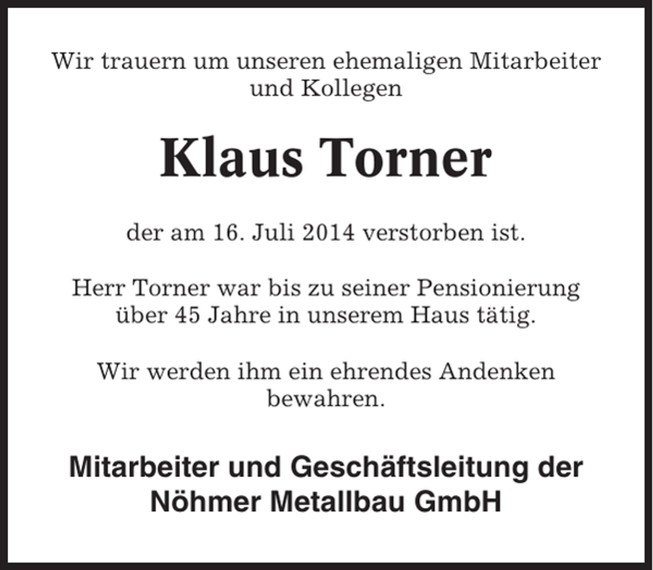 <p>Wir trauern um unseren ehemaligen Mitarbeiter<br />und Kollegen</p><p>Klaus Torner<br />der am 16. Juli 2014 verstorben ist.<br />Herr Torner war bis zu seiner Pensionierung<br />über 45 Jahre in unserem Haus tätig.<br />Wir werden ihm ein ehrendes Andenken<br />bewahren.</p><p>Mitarbeiter und Geschäftsleitung der<br />Nöhmer Metallbau GmbH</p>