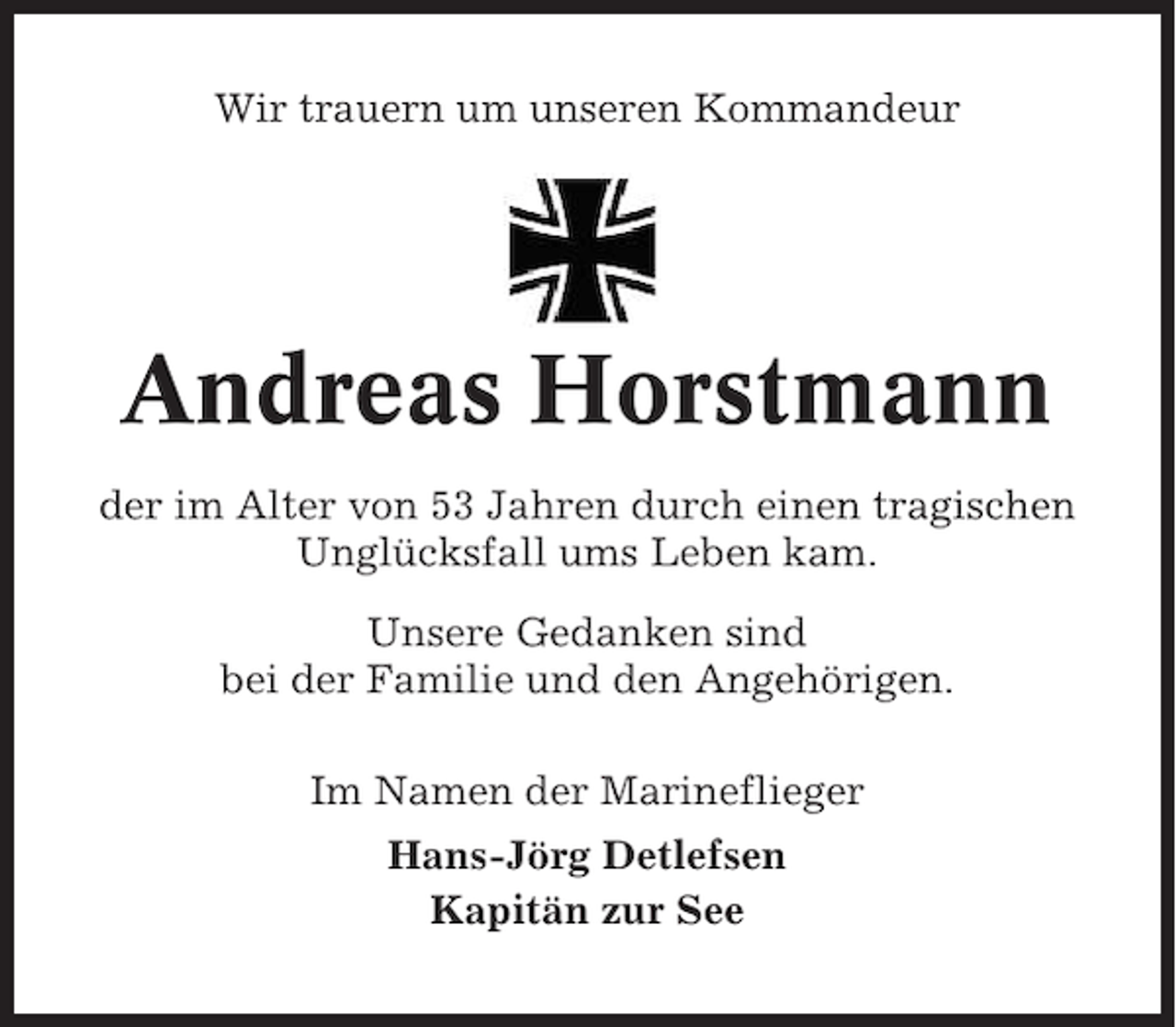 <p>Wir trauern um unseren Kommandeur</p><p>Andreas Horstmann<br />der im Alter von 53 Jahren durch einen tragischen<br />Unglücksfall ums Leben kam.<br />Unsere Gedanken sind<br />bei der Familie und den Angehörigen.<br />Im Namen der Marineflieger<br />Hans-Jörg Detlefsen<br />Kapitän zur See</p>