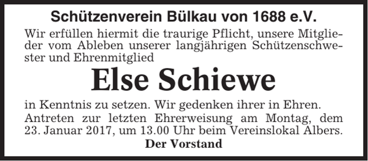 <p>Schützenverein Bülkau von 1688 e.V.<br />Wir erfüllen hiermit die traurige Pflicht, unsere Mitglieder vom Ableben unserer langjährigen Schützenschwester und Ehrenmitglied</p><p>Else Schiewe<br />in Kenntnis zu setzen. Wir gedenken ihrer in Ehren.<br />Antreten zur letzten Ehrerweisung am Montag, dem<br />23. Januar 2017, um 13.00 Uhr beim Vereinslokal Albers.<br />Der Vorstand</p>