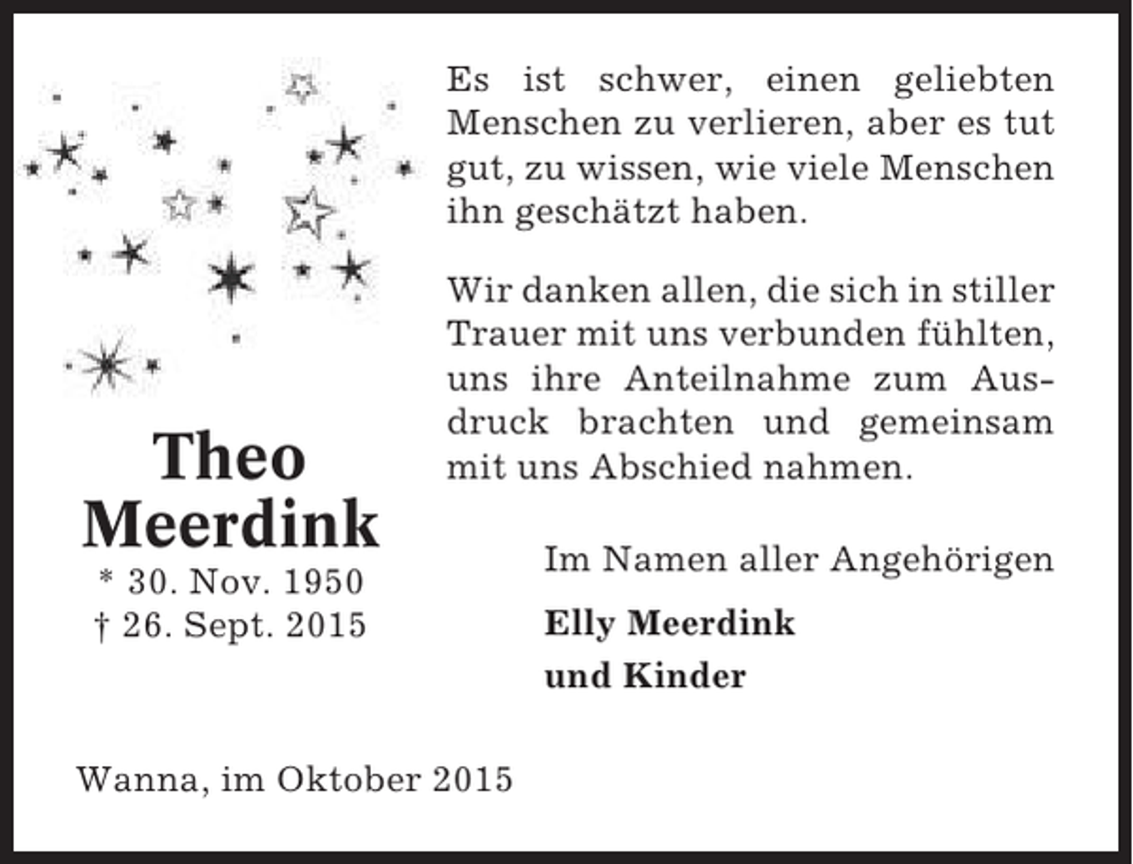 <p>Es ist schwer, einen geliebten<br />Menschen zu verlieren, aber es tut<br />gut, zu wissen, wie viele Menschen<br />ihn geschätzt haben.</p><p>Theo<br />Meerdink</p><p>Wir danken allen, die sich in stiller<br />Trauer mit uns verbunden fühlten,<br />uns ihre Anteilnahme zum Ausdruck brachten und gemeinsam<br />mit uns Abschied nahmen.</p><p>* 30. Nov. 1950<br />† 26. Sept. 2015</p><p>Wanna, im Oktober 2015</p><p>Im Namen aller Angehörigen<br />Elly Meerdink<br />und Kinder</p>