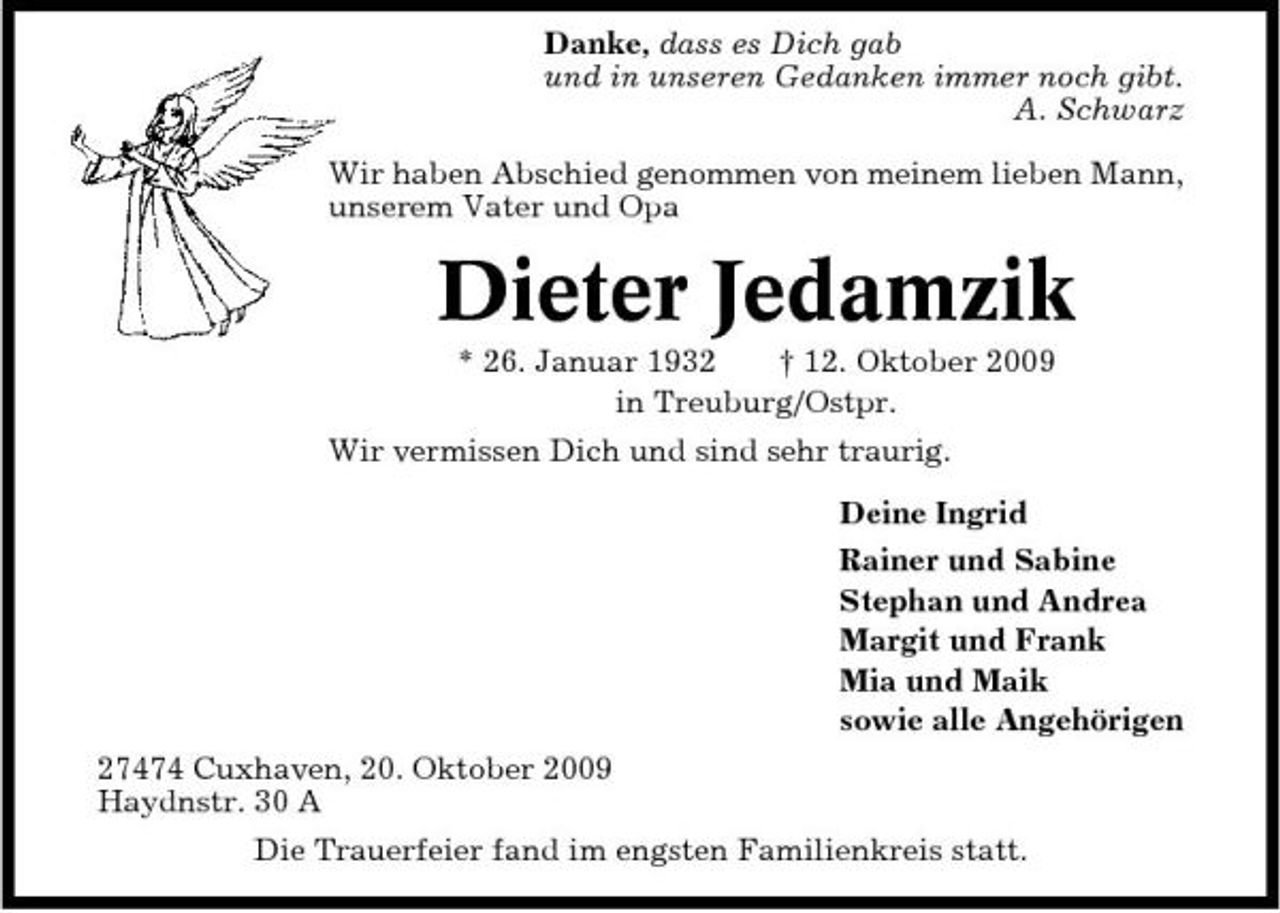 <p>Danke, dass es Dich gab und in unseren Gedanken immer noch gibt. A. Schwarz Wir haben Abschied genommen von meinem lieben Mann, unserem Vater und Opa</p><p>Dieter Jedamzik<br />* 26. Januar 1932 † 12. Oktober 2009 in Treuburg/Ostpr. Wir vermissen Dich und sind sehr traurig. Deine Ingrid Rainer und Sabine Stephan und Andrea Margit und Frank Mia und Maik sowie alle Angehörigen 27474 Cuxhaven, 20. Oktober 2009 Haydnstr. 30 A Die Trauerfeier fand im engsten Familienkreis statt.</p>