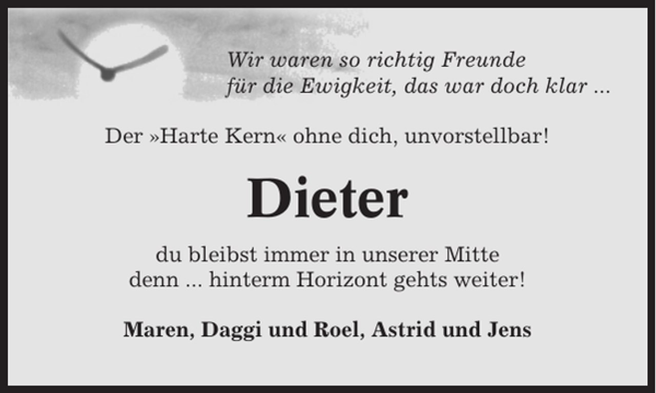 <p>Wir waren so richtig Freunde<br />für die Ewigkeit, das war doch klar ...<br />Der »Harte Kern« ohne dich, unvorstellbar!</p><p>Dieter<br />du bleibst immer in unserer Mitte<br />denn ... hinterm Horizont gehts weiter!<br />Maren, Daggi und Roel, Astrid und Jens</p>