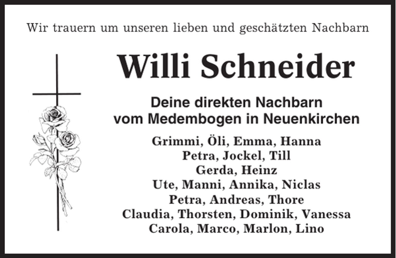 <p>Wir trauern um unseren lieben und geschätzten Nachbarn</p><p>Willi Schneider<br />Deine direkten Nachbarn<br />vom Medembogen in Neuenkirchen<br />Grimmi, Öli, Emma, Hanna<br />Petra, Jockel, Till<br />Gerda, Heinz<br />Ute, Manni, Annika, Niclas<br />Petra, Andreas, Thore<br />Claudia, Thorsten, Dominik, Vanessa<br />Carola, Marco, Marlon, Lino</p>