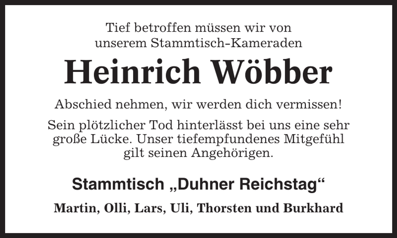 <p>Tief betroffen müssen wir von<br />unserem Stammtisch-Kameraden</p><p>Heinrich Wöbber<br />Abschied nehmen, wir werden dich vermissen!<br />Sein plötzlicher Tod hinterlässt bei uns eine sehr<br />große Lücke. Unser tiefempfundenes Mitgefühl<br />gilt seinen Angehörigen.</p><p>Stammtisch „Duhner Reichstag“<br />Martin, Olli, Lars, Uli, Thorsten und Burkhard</p>
