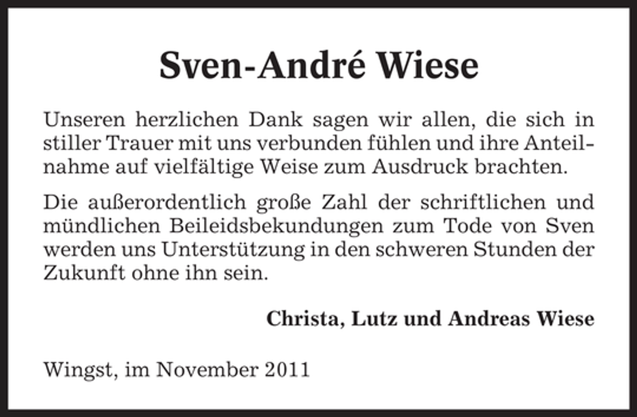 <p>Sven-André Wiese<br />Unseren herzlichen Dank sagen wir allen, die sich in<br />stiller Trauer mit uns verbunden fühlen und ihre Anteilnahme auf vielfältige Weise zum Ausdruck brachten.<br />Die außerordentlich große Zahl der schriftlichen und<br />mündlichen Beileidsbekundungen zum Tode von Sven<br />werden uns Unterstützung in den schweren Stunden der<br />Zukunft ohne ihn sein.<br />Christa, Lutz und Andreas Wiese<br />Wingst, im November 2011</p>
