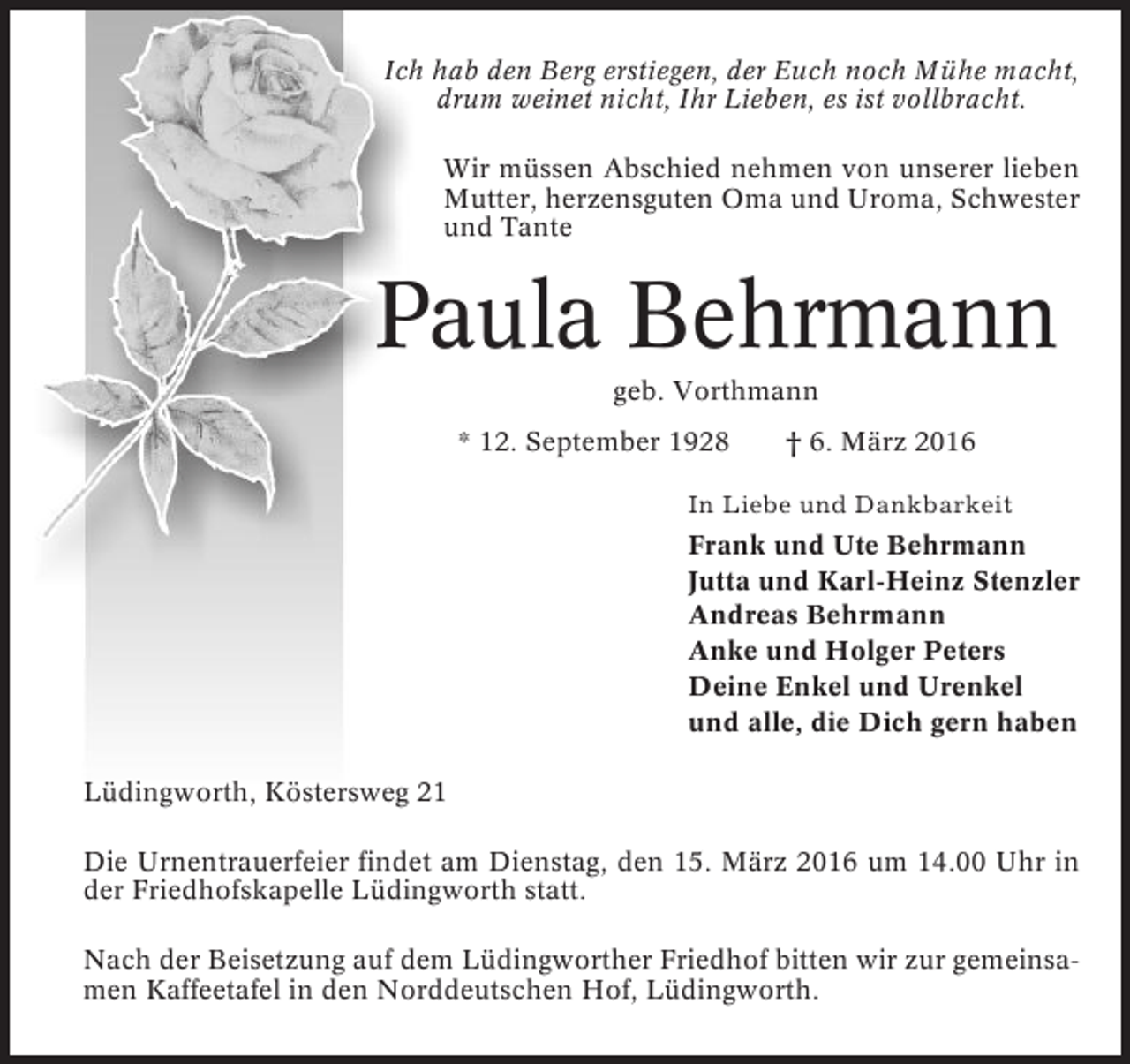 <p>Ich hab den Berg erstiegen, der Euch noch Mühe macht,<br />drum weinet nicht, Ihr Lieben, es ist vollbracht.<br />Wir müssen Abschied nehmen von unserer lieben<br />Mutter, herzensguten Oma und Uroma, Schwester<br />und Tante</p><p>Paula Behrmann<br />geb. Vorthmann<br />* 12. September 1928</p><p>† 6. März 2016</p><p>In Liebe und Dankbarkeit</p><p>Frank und Ute Behrmann<br />Jutta und Karl-Heinz Stenzler<br />Andreas Behrmann<br />Anke und Holger Peters<br />Deine Enkel und Urenkel<br />und alle, die Dich gern haben<br />Lüdingworth, Köstersweg 21<br />Die Urnentrauerfeier findet am Dienstag, den 15. März 2016 um 14.00 Uhr in<br />der Friedhofskapelle Lüdingworth statt.<br />Nach der Beisetzung auf dem Lüdingworther Friedhof bitten wir zur gemeinsamen Kaffeetafel in den Norddeutschen Hof, Lüdingworth.</p>