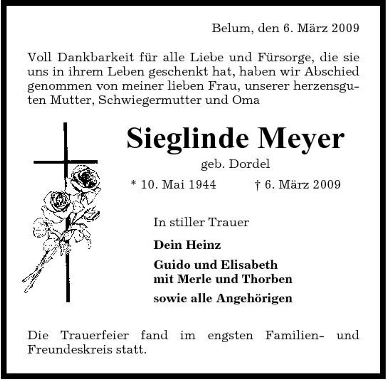 <p>Belum, den 6. März 2009 Voll Dankbarkeit für alle Liebe und Fürsorge, die sie uns in ihrem Leben geschenkt hat, haben wir Abschied genommen von meiner lieben Frau, unserer herzensguten Mutter, Schwiegermutter und Oma</p><p>Sieglinde Meyer<br />geb. Dordel * 10. Mai 1944 In stiller Trauer Dein Heinz Guido und Elisabeth mit Merle und Thorben sowie alle Angehörigen Die Trauerfeier fand im engsten Familien- und Freundeskreis statt. † 6. März 2009</p>
