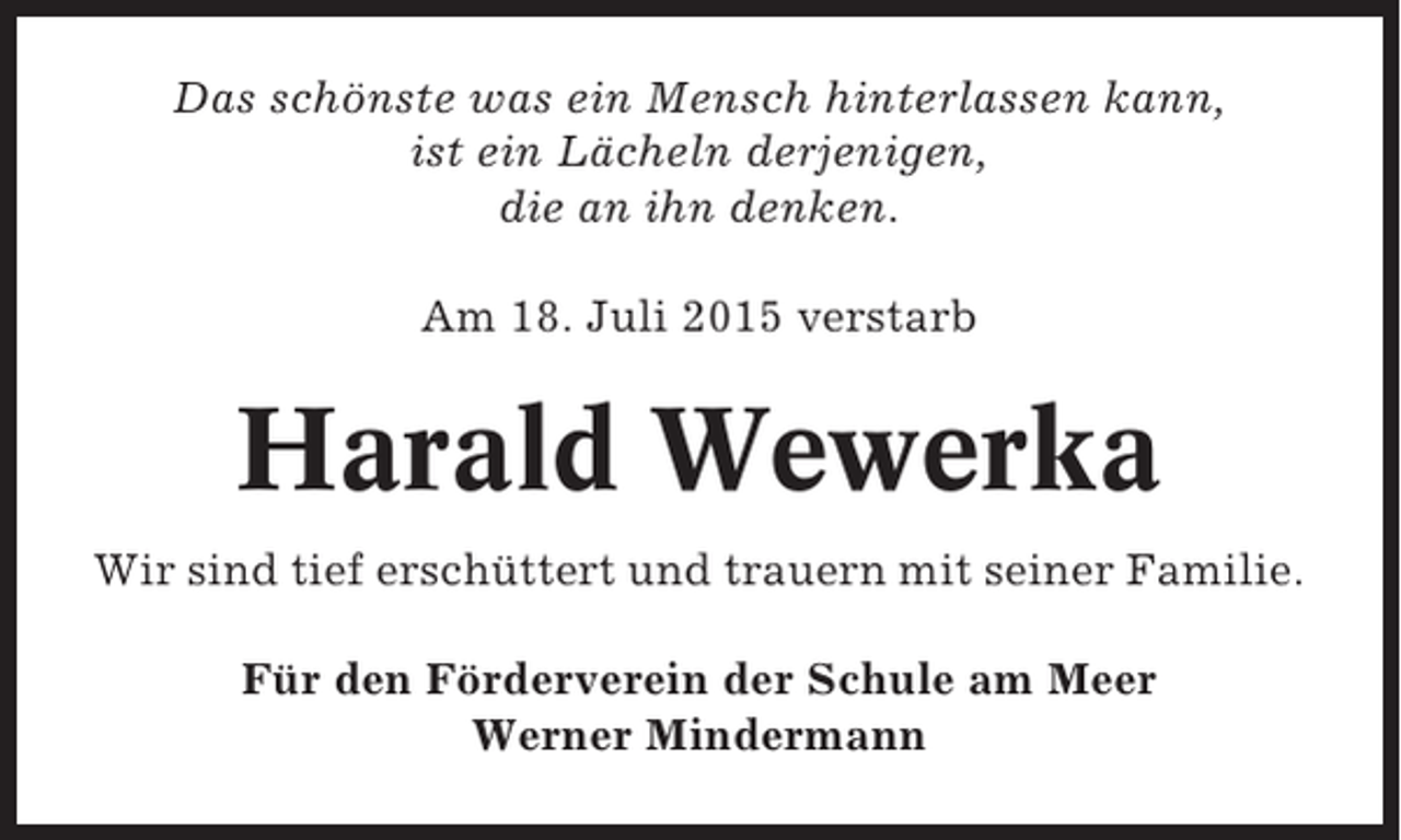 <p>Das schönste was ein Mensch hinterlassen kann,<br />ist ein Lächeln derjenigen,<br />die an ihn denken.<br />Am 18. Juli 2015 verstarb</p><p>Harald Wewerka<br />Wir sind tief erschüttert und trauern mit seiner Familie.<br />Für den Förderverein der Schule am Meer<br />Werner Mindermann</p>