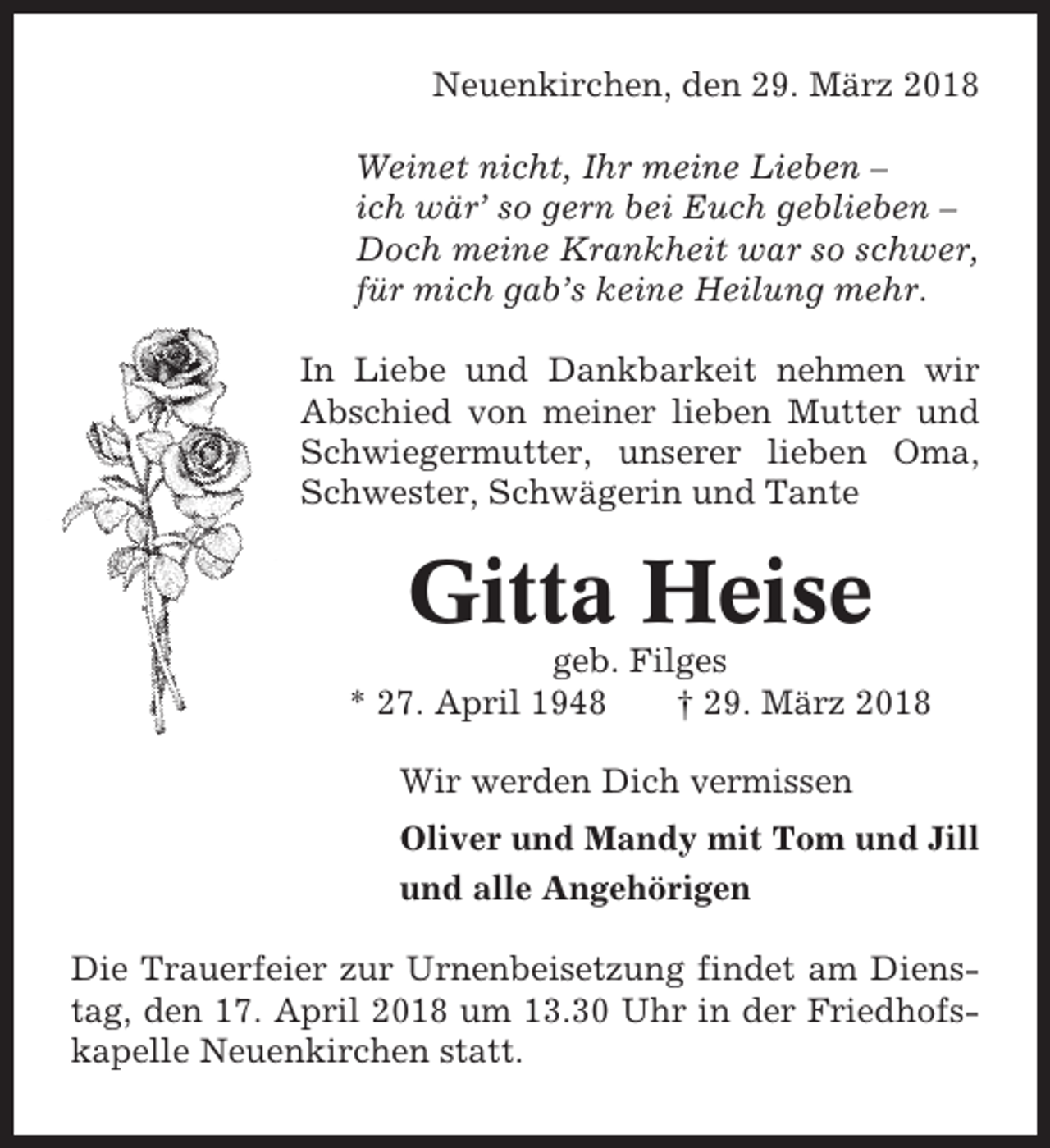 <p>Neuenkirchen, den 29. März 2018<br />Weinet nicht, Ihr meine Lieben –<br />ich wär’ so gern bei Euch geblieben –<br />Doch meine Krankheit war so schwer,<br />für mich gab’s keine Heilung mehr.<br />In Liebe und Dankbarkeit nehmen wir<br />Abschied von meiner lieben Mutter und<br />Schwiegermutter, unserer lieben Oma,<br />Schwester, Schwägerin und Tante</p><p>Gitta Heise<br />geb. Filges<br />* 27. April 1948<br />† 29. März 2018<br />Wir werden Dich vermissen<br />Oliver und Mandy mit Tom und Jill<br />und alle Angehörigen<br />Die Trauerfeier zur Urnenbeisetzung findet am Dienstag, den 17. April 2018 um 13.30 Uhr in der Friedhofskapelle Neuenkirchen statt.</p>
