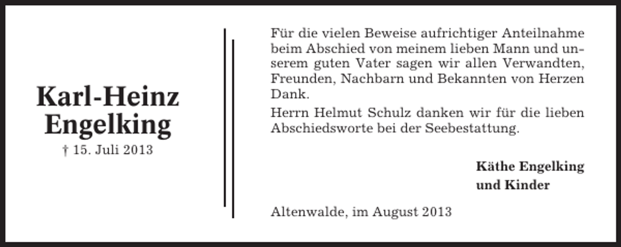 <p>Karl-Heinz<br />Engelking</p><p>Für die vielen Beweise aufrichtiger Anteilnahme<br />beim Abschied von meinem lieben Mann und unserem guten Vater sagen wir allen Verwandten,<br />Freunden, Nachbarn und Bekannten von Herzen<br />Dank.<br />Herrn Helmut Schulz danken wir für die lieben<br />Abschiedsworte bei der Seebestattung.</p><p>† 15. Juli 2013<br />Käthe Engelking<br />und Kinder<br />Altenwalde, im August 2013</p>