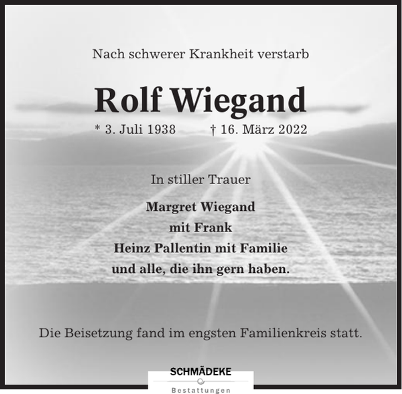 <p>Nach schwerer Krankheit verstarb</p><p>Rolf Wiegand<br />* 3. Juli 1938</p><p>† 16. März 2022</p><p>In stiller Trauer<br />Margret Wiegand<br />mit Frank<br />Heinz Pallentin mit Familie<br />und alle, die ihn gern haben.</p><p>Die Beisetzung fand im engsten Familienkreis statt.</p>