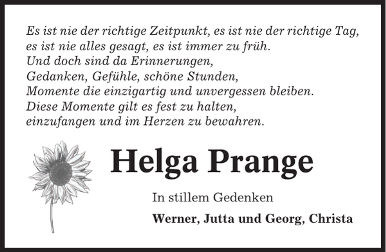 <p>Es ist nie der richtige Zeitpunkt, es ist nie der richtige Tag,<br />es ist nie alles gesagt, es ist immer zu früh.<br />Und doch sind da Erinnerungen,<br />Gedanken, Gefühle, schöne Stunden,<br />Momente die einzigartig und unvergessen bleiben.<br />Diese Momente gilt es fest zu halten,<br />einzufangen und im Herzen zu bewahren.</p><p>Helga Prange<br />In stillem Gedenken<br />Werner, Jutta und Georg, Christa</p>