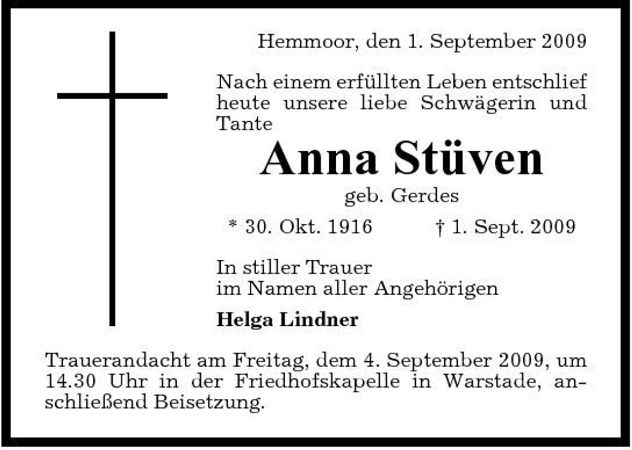 <p>Hemmoor, den 1. September 2009 Nach einem erfüllten Leben entschlief heute unsere liebe Schwägerin und Tante</p><p>Anna Stüven<br />geb. Gerdes * 30. Okt. 1916 † 1. Sept. 2009 In stiller Trauer im Namen aller Angehörigen Helga Lindner Trauerandacht am Freitag, dem 4. September 2009, um 14.30 Uhr in der Friedhofskapelle in Warstade, anschließend Beisetzung.</p>
