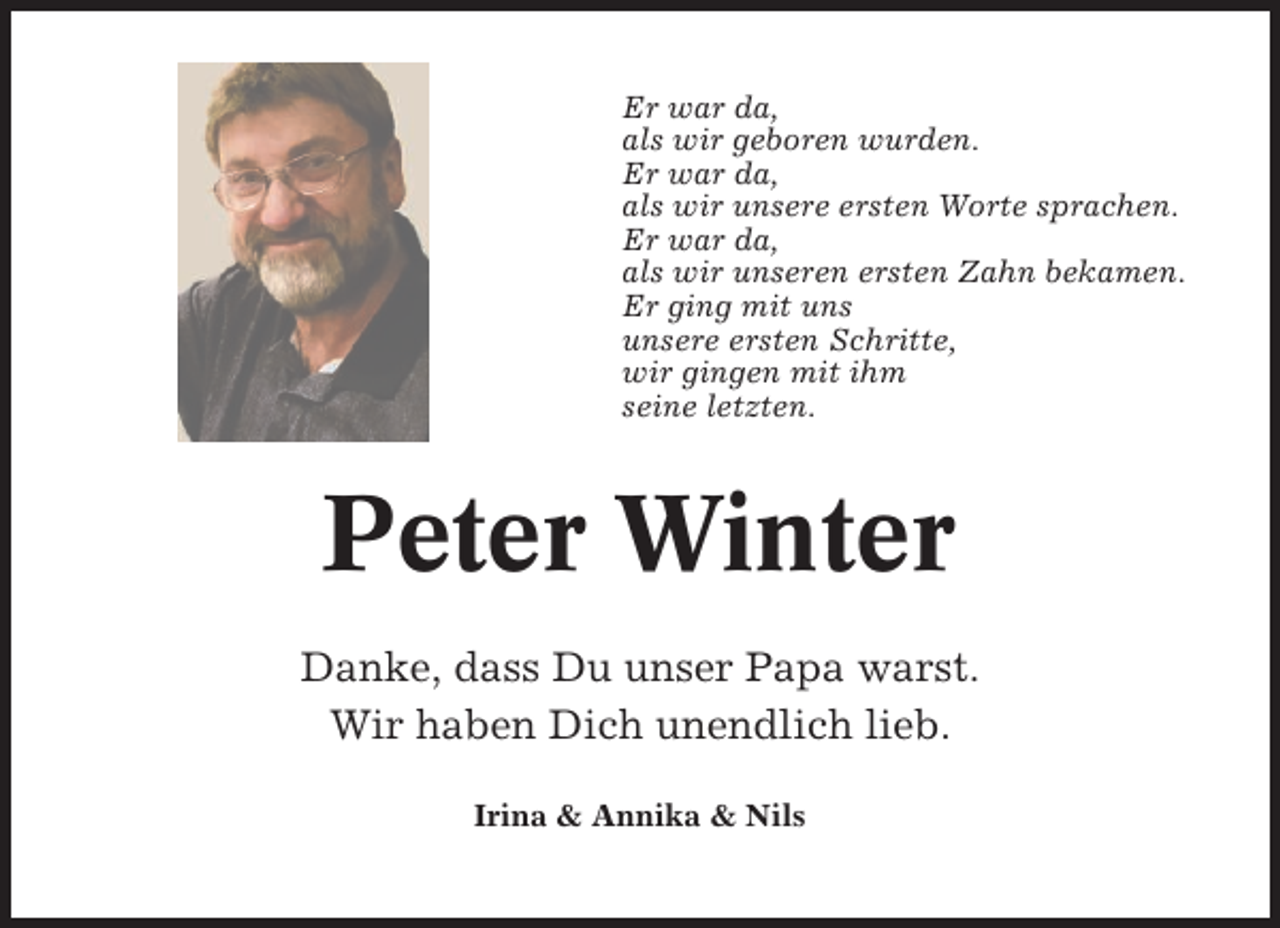 <p>Er war da,<br />als wir geboren wurden.<br />Er war da,<br />als wir unsere ersten Worte sprachen.<br />Er war da,<br />als wir unseren ersten Zahn bekamen.<br />Er ging mit uns<br />unsere ersten Schritte,<br />wir gingen mit ihm<br />seine letzten.</p><p>Peter Winter<br />Danke, dass Du unser Papa warst.<br />Wir haben Dich unendlich lieb.<br />Irina &amp; Annika &amp; Nils</p>