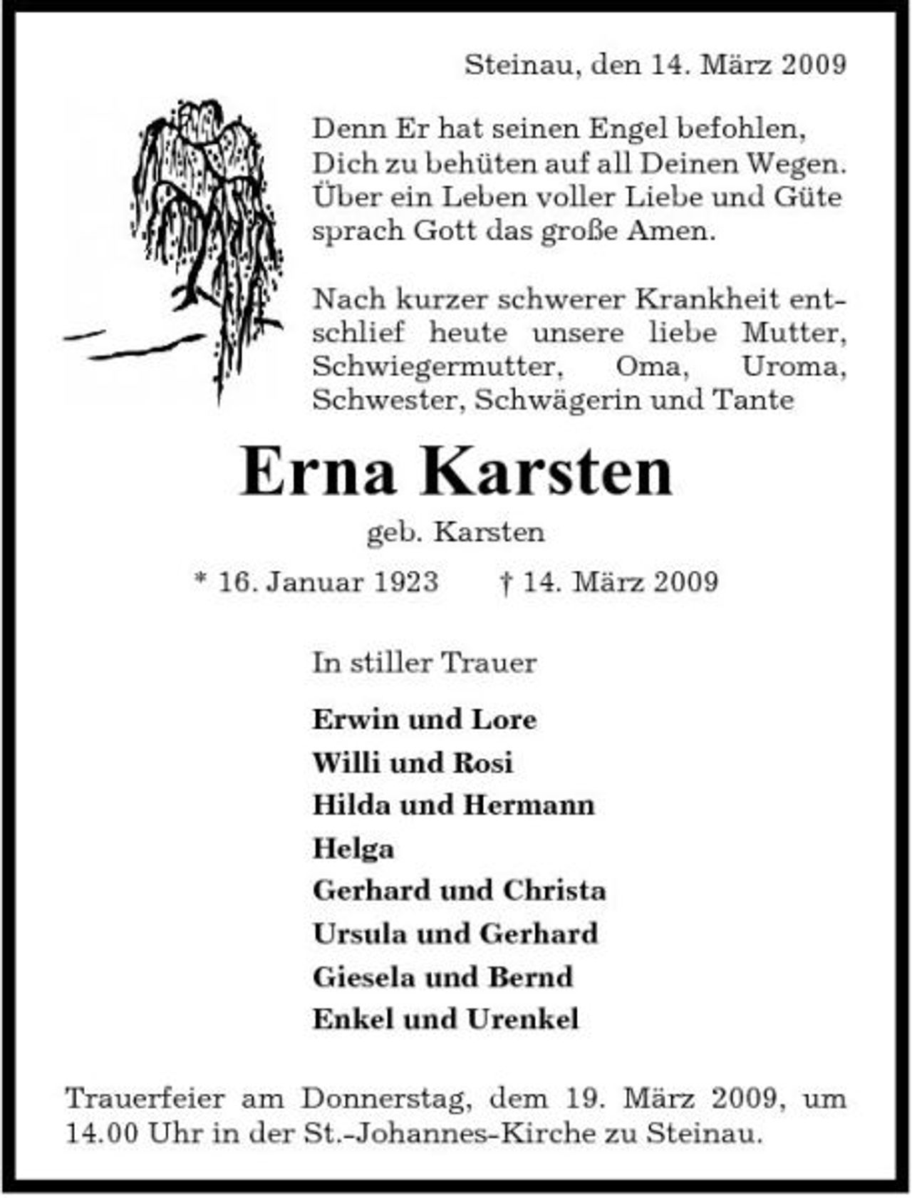 <p>Steinau, den 14. März 2009 Denn Er hat seinen Engel befohlen, Dich zu behüten auf all Deinen Wegen. Über ein Leben voller Liebe und Güte sprach Gott das große Amen. Nach kurzer schwerer Krankheit entschlief heute unsere liebe Mutter, Schwiegermutter, Oma, Uroma, Schwester, Schwägerin und Tante</p><p>Erna Karsten<br />geb. Karsten * 16. Januar 1923 † 14. März 2009 In stiller Trauer Erwin und Lore Willi und Rosi Hilda und Hermann Helga Gerhard und Christa Ursula und Gerhard Giesela und Bernd Enkel und Urenkel Trauerfeier am Donnerstag, dem 19. März 2009, um 14.00 Uhr in der St.-Johannes-Kirche zu Steinau.</p>