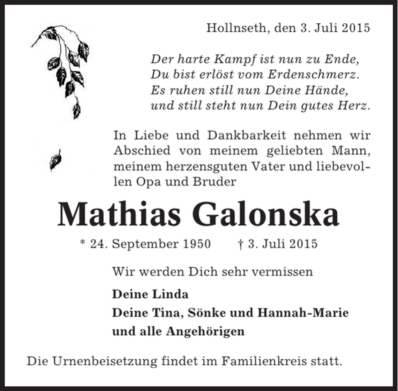 <p>Hollnseth, den 3. Juli 2015<br />Der harte Kampf ist nun zu Ende,<br />Du bist erlöst vom Erdenschmerz.<br />Es ruhen still nun Deine Hände,<br />und still steht nun Dein gutes Herz.<br />In Liebe und Dankbarkeit nehmen wir<br />Abschied von meinem geliebten Mann,<br />meinem herzensguten Vater und liebevollen Opa und Bruder</p><p>Mathias Galonska<br />* 24. September 1950</p><p>† 3. Juli 2015</p><p>Wir werden Dich sehr vermissen<br />Deine Linda<br />Deine Tina, Sönke und Hannah-Marie<br />und alle Angehörigen<br />Die Urnenbeisetzung findet im Familienkreis statt.</p>