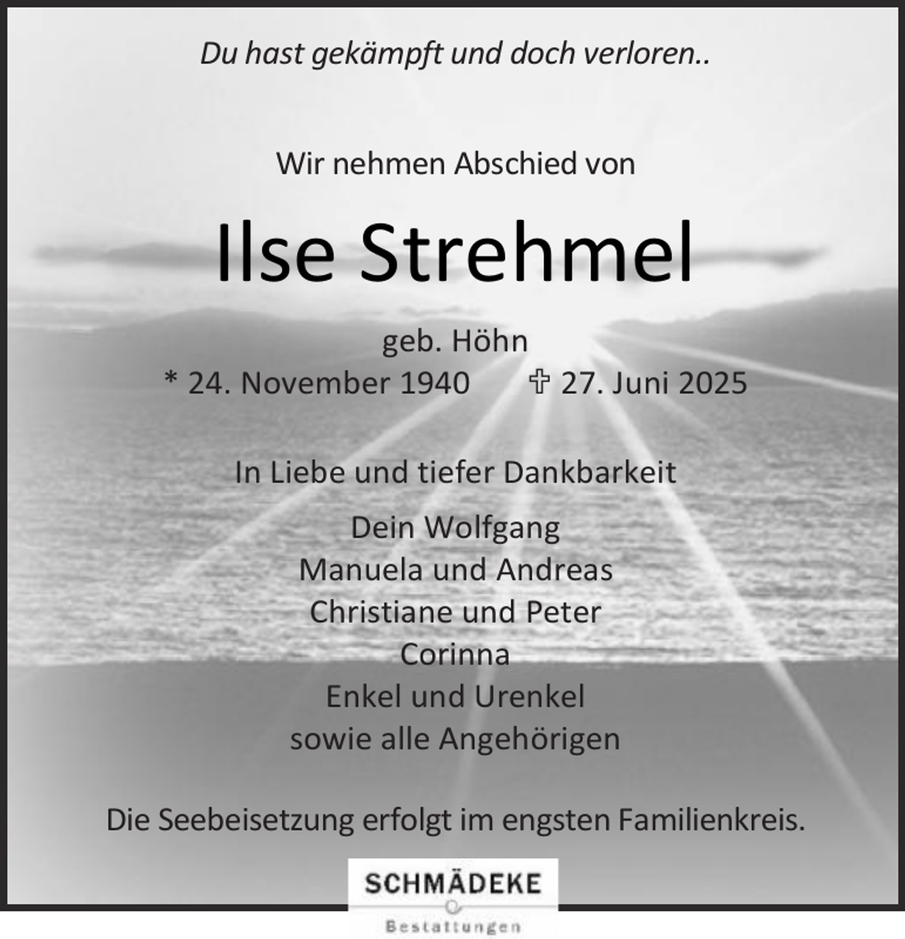 <p>Du hast gekämpft und doch verloren..<br />Wir nehmen Abschied von</p><p>Ilse Strehmel<br />geb. Höhn<br />* 24. November 1940<br /> 27. Juni 2025<br />In Liebe und tiefer Dankbarkeit<br />Dein Wolfgang<br />Manuela und Andreas<br />Christiane und Peter<br />Corinna<br />Enkel und Urenkel<br />sowie alle Angehörigen<br />Die Seebeisetzung erfolgt im engsten Familienkreis.</p>