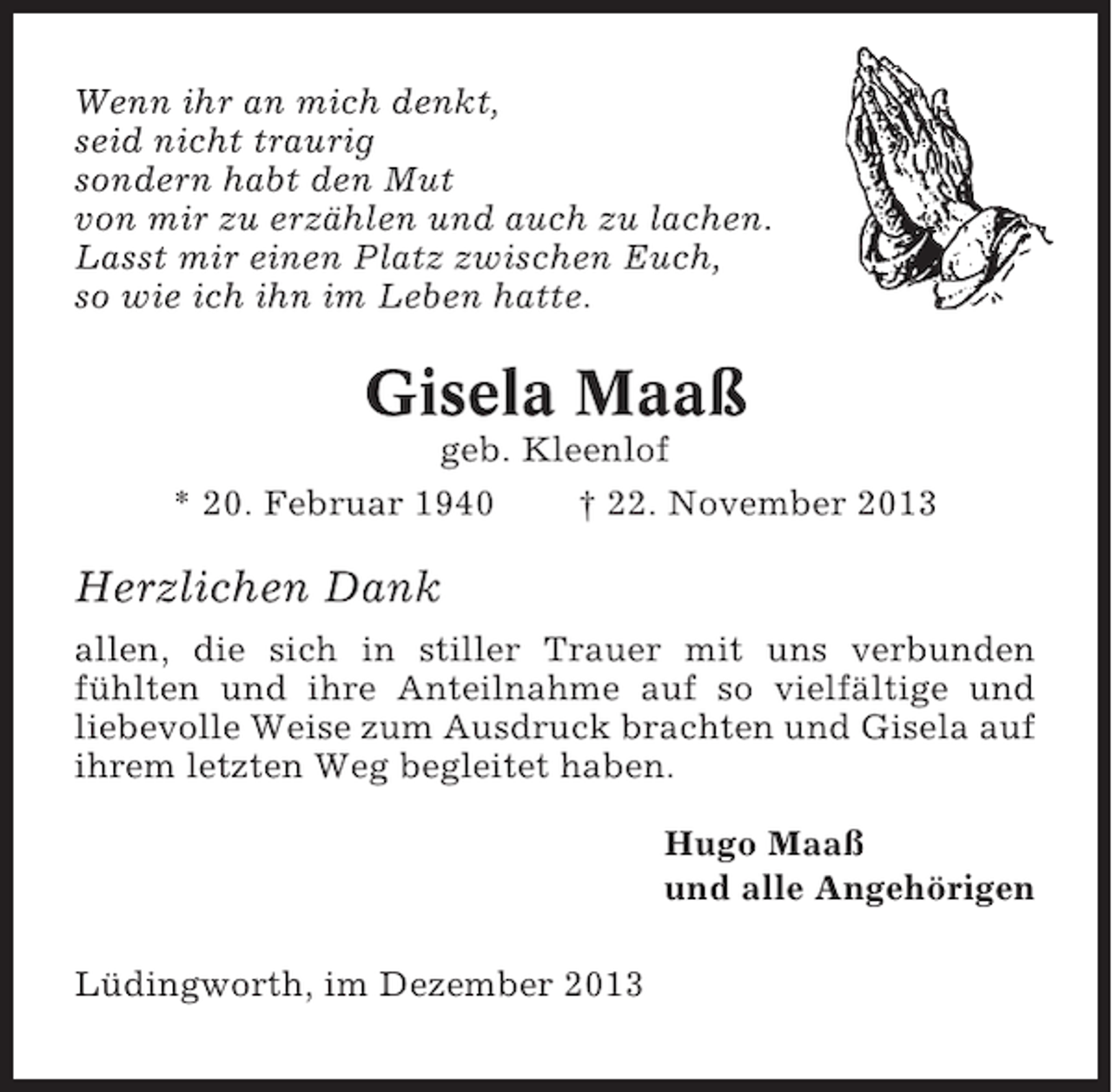 <p>Wenn ihr an mich denkt,<br />seid nicht traurig<br />sondern habt den Mut<br />von mir zu erzählen und auch zu lachen.<br />Lasst mir einen Platz zwischen Euch,<br />so wie ich ihn im Leben hatte.</p><p>Gisela Maaß<br />geb. Kleenlof<br />* 20. Februar 1940<br />† 22. November 2013</p><p>Herzlichen Dank<br />allen, die sich in stiller Trauer mit uns verbunden<br />fühlten und ihre Anteilnahme auf so vielfältige und<br />liebevolle Weise zum Ausdruck brachten und Gisela auf<br />ihrem letzten Weg begleitet haben.<br />Hugo Maaß<br />und alle Angehörigen<br />Lüdingworth, im Dezember 2013</p>