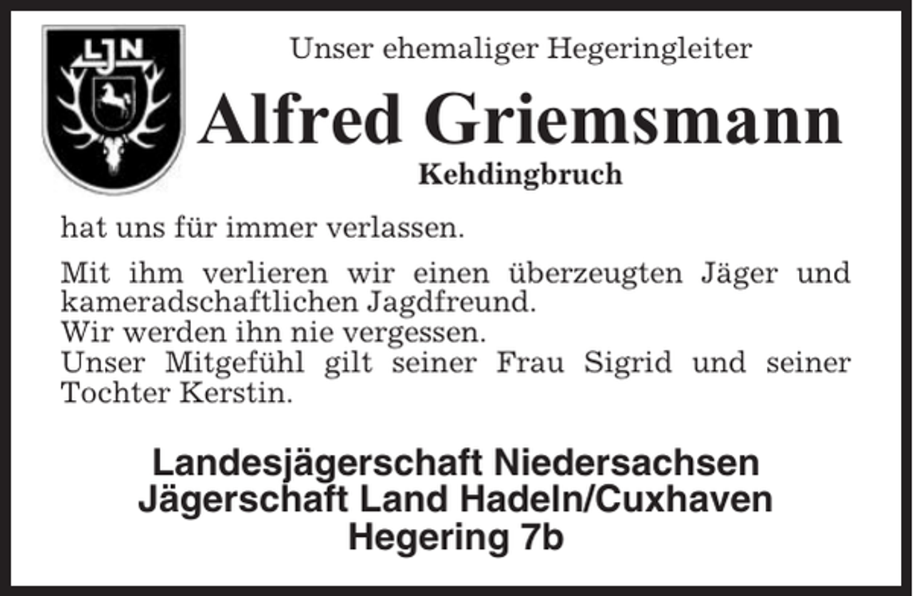 <p>Unser ehemaliger Hegeringleiter</p><p>Alfred Griemsmann<br />Kehdingbruch<br />hat uns für immer verlassen.<br />Mit ihm verlieren wir einen überzeugten Jäger und<br />kameradschaftlichen Jagdfreund.<br />Wir werden ihn nie vergessen.<br />Unser Mitgefühl gilt seiner Frau Sigrid und seiner<br />Tochter Kerstin.</p><p>Landesjägerschaft Niedersachsen<br />Jägerschaft Land Hadeln/Cuxhaven<br />Hegering 7b</p>