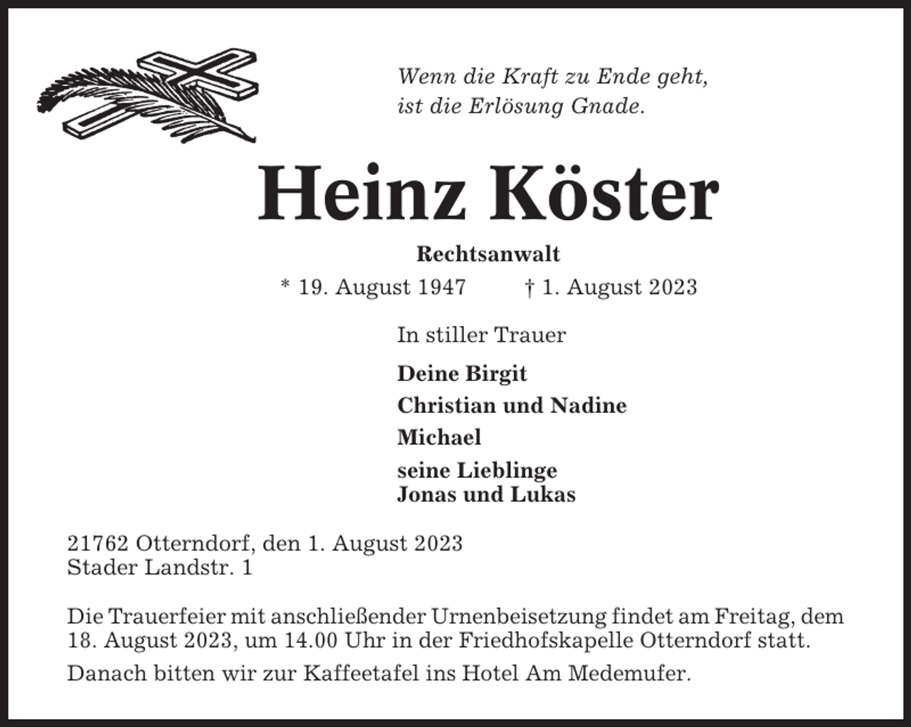 <p>Wenn die Kraft zu Ende geht,<br />ist die Erlösung Gnade.</p><p>Heinz Köster<br />Rechtsanwalt<br />* 19. August 1947<br />† 1. August 2023<br />In stiller Trauer<br />Deine Birgit<br />Christian und Nadine<br />Michael<br />seine Lieblinge<br />Jonas und Lukas<br />21762 Otterndorf, den 1. August 2023<br />Stader Landstr. 1<br />Die Trauerfeier mit anschließender Urnenbeisetzung findet am Freitag, dem<br />18. August 2023, um 14.00 Uhr in der Friedhofskapelle Otterndorf statt.<br />Danach bitten wir zur Kaffeetafel ins Hotel Am Medemufer.</p>