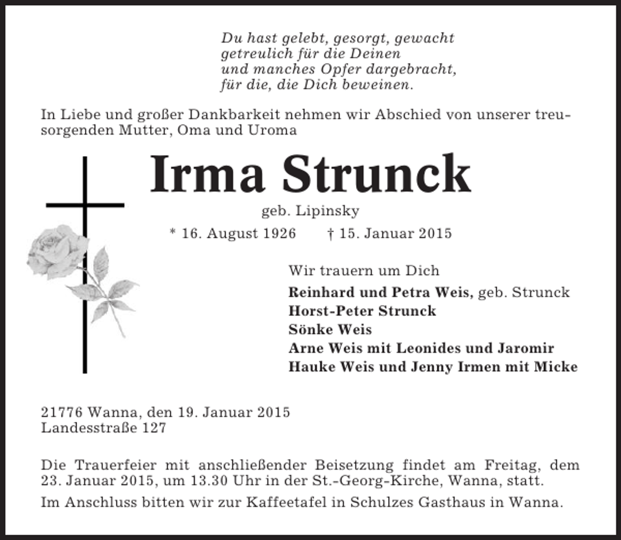 <p>Du hast gelebt, gesorgt, gewacht<br />getreulich für die Deinen<br />und manches Opfer dargebracht,<br />für die, die Dich beweinen.<br />In Liebe und großer Dankbarkeit nehmen wir Abschied von unserer treusorgenden Mutter, Oma und Uroma</p><p>Irma Strunck<br />geb. Lipinsky<br />* 16. August 1926<br />† 15. Januar 2015<br />Wir trauern um Dich<br />Reinhard und Petra Weis, geb. Strunck<br />Horst-Peter Strunck<br />Sönke Weis<br />Arne Weis mit Leonides und Jaromir<br />Hauke Weis und Jenny Irmen mit Micke<br />21776 Wanna, den 19. Januar 2015<br />Landesstraße 127<br />Die Trauerfeier mit anschließender Beisetzung findet am Freitag, dem<br />23. Januar 2015, um 13.30 Uhr in der St.-Georg-Kirche, Wanna, statt.<br />Im Anschluss bitten wir zur Kaffeetafel in Schulzes Gasthaus in Wanna.</p>