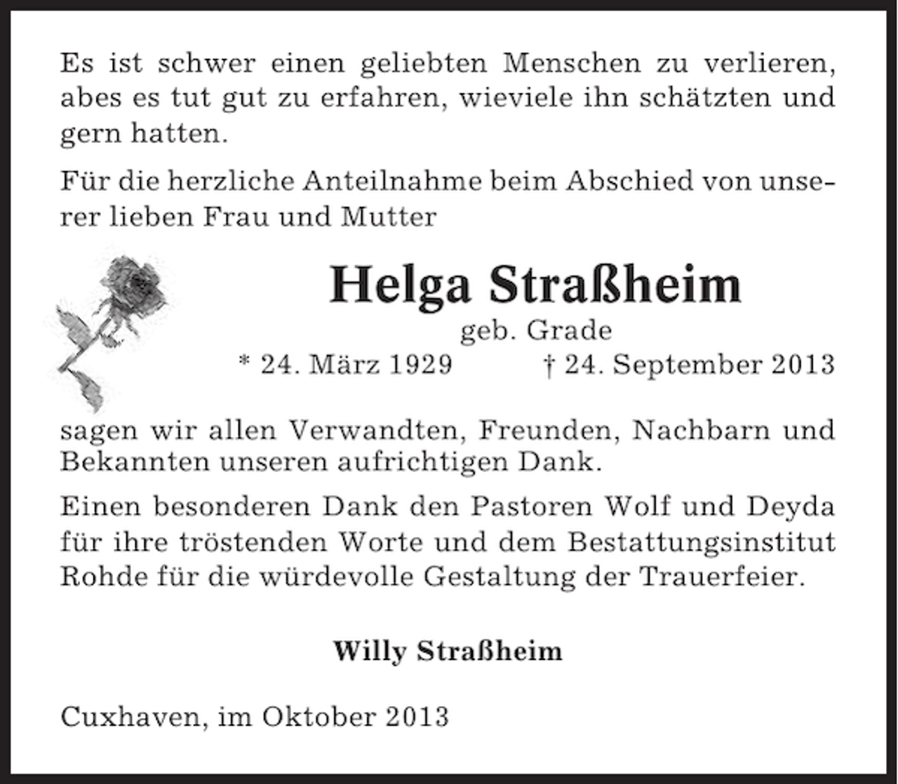 <p>Es ist schwer einen geliebten Menschen zu verlieren,<br />abes es tut gut zu erfahren, wieviele ihn schätzten und<br />gern hatten.<br />Für die herzliche Anteilnahme beim Abschied von unserer lieben Frau und Mutter</p><p>Helga Straßheim<br />* 24. März 1929</p><p>geb. Grade<br />† 24. September 2013</p><p>sagen wir allen Verwandten, Freunden, Nachbarn und<br />Bekannten unseren aufrichtigen Dank.<br />Einen besonderen Dank den Pastoren Wolf und Deyda<br />für ihre tröstenden Worte und dem Bestattungsinstitut<br />Rohde für die würdevolle Gestaltung der Trauerfeier.<br />Willy Straßheim<br />Cuxhaven, im Oktober 2013</p>