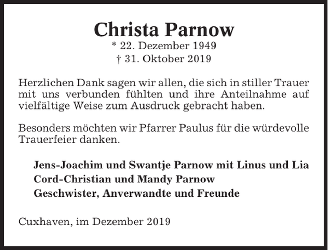 <p>Christa Parnow<br />* 22. Dezember 1949<br />† 31. Oktober 2019<br />Herzlichen Dank sagen wir allen, die sich in stiller Trauer<br />mit uns verbunden fühlten und ihre Anteilnahme auf<br />vielfältige Weise zum Ausdruck gebracht haben.<br />Besonders möchten wir Pfarrer Paulus für die würdevolle<br />Trauerfeier danken.<br />Jens-Joachim und Swantje Parnow mit Linus und Lia<br />Cord-Christian und Mandy Parnow<br />Geschwister, Anverwandte und Freunde<br />Cuxhaven, im Dezember 2019</p>