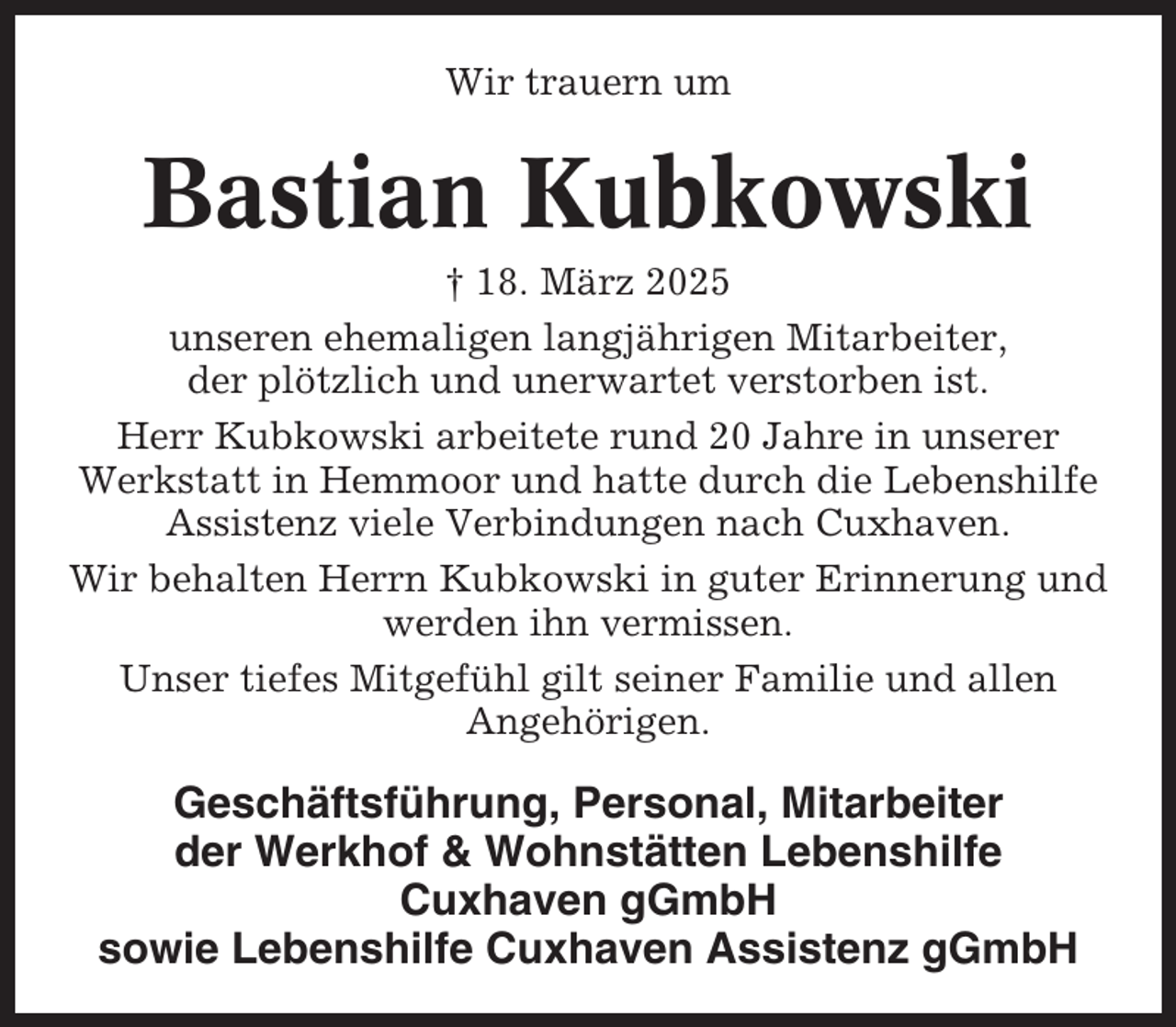 <p>Wir trauern um</p><p>Bastian Kubkowski<br />† 18. März 2025<br />unseren ehemaligen langjährigen Mitarbeiter,<br />der plötzlich und unerwartet verstorben ist.<br />Herr Kubkowski arbeitete rund 20 Jahre in unserer<br />Werkstatt in Hemmoor und hatte durch die Lebenshilfe<br />Assistenz viele Verbindungen nach Cuxhaven.<br />Wir behalten Herrn Kubkowski in guter Erinnerung und<br />werden ihn vermissen.<br />Unser tiefes Mitgefühl gilt seiner Familie und allen<br />Angehörigen.</p><p>Geschäftsführung, Personal, Mitarbeiter<br />der Werkhof &amp; Wohnstätten Lebenshilfe<br />Cuxhaven gGmbH<br />sowie Lebenshilfe Cuxhaven Assistenz gGmbH</p>