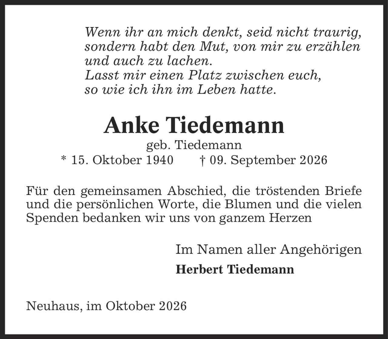 Wenn ihr an mich denkt, seid nicht traurig, sondern habt den Mut, von mir zu erzählen und auch zu lachen. Lasst mir einen Platz zwischen euch, so wie ich ihn im Leben hatte. Anke Tiedemann geb. Tiedemann * 15. Oktober 1940 | 09. September 2026 Für den gemeinsamen Abschied, die tröstenden Briefe und die persönlichen Worte, die Blumen und die vielen Spenden bedanken wir uns von ganzem Herzen Im Namen aller Angehörigen Herbert Tiedemann Neuhaus, im Oktober 2026