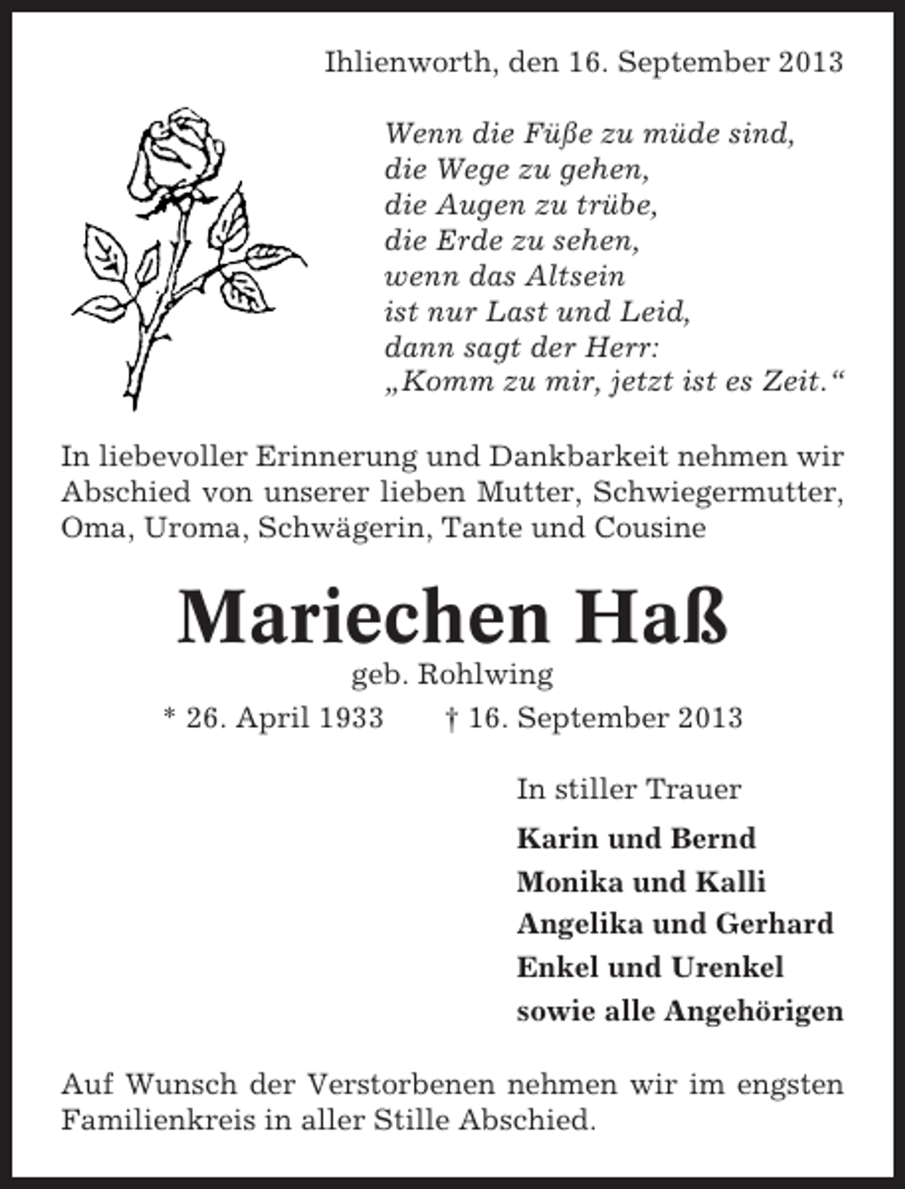 <p>Ihlienworth, den 16. September 2013<br />Wenn die Füße zu müde sind,<br />die Wege zu gehen,<br />die Augen zu trübe,<br />die Erde zu sehen,<br />wenn das Altsein<br />ist nur Last und Leid,<br />dann sagt der Herr:<br />„Komm zu mir, jetzt ist es Zeit.“<br />In liebevoller Erinnerung und Dankbarkeit nehmen wir<br />Abschied von unserer lieben Mutter, Schwiegermutter,<br />Oma, Uroma, Schwägerin, Tante und Cousine</p><p>Mariechen Haß<br />geb. Rohlwing<br />* 26. April 1933<br />† 16. September 2013<br />In stiller Trauer<br />Karin und Bernd<br />Monika und Kalli<br />Angelika und Gerhard<br />Enkel und Urenkel<br />sowie alle Angehörigen<br />Auf Wunsch der Verstorbenen nehmen wir im engsten<br />Familienkreis in aller Stille Abschied.</p>